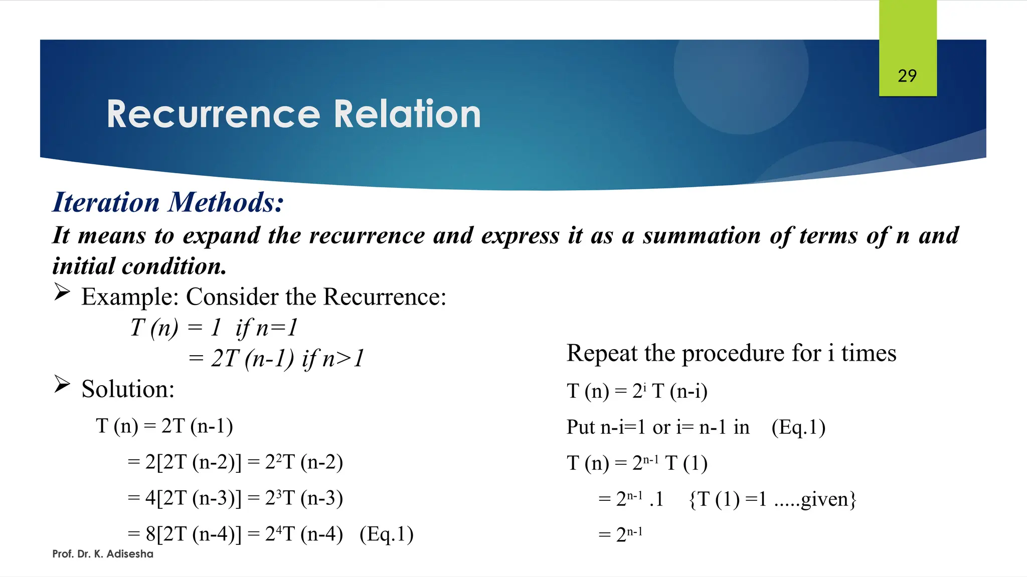 Recurrence Relation
Prof. Dr. K. Adisesha
29
Iteration Methods:
It means to expand the recurrence and express it as a summation of terms of n and
initial condition.
 Example: Consider the Recurrence:
T (n) = 1 if n=1
= 2T (n-1) if n>1
 Solution:
T (n) = 2T (n-1)
= 2[2T (n-2)] = 22
T (n-2)
= 4[2T (n-3)] = 23
T (n-3)
= 8[2T (n-4)] = 24
T (n-4) (Eq.1)
Repeat the procedure for i times
T (n) = 2i
T (n-i)
Put n-i=1 or i= n-1 in (Eq.1)
T (n) = 2n-1
T (1)
= 2n-1
.1 {T (1) =1 .....given}
= 2n-1
 