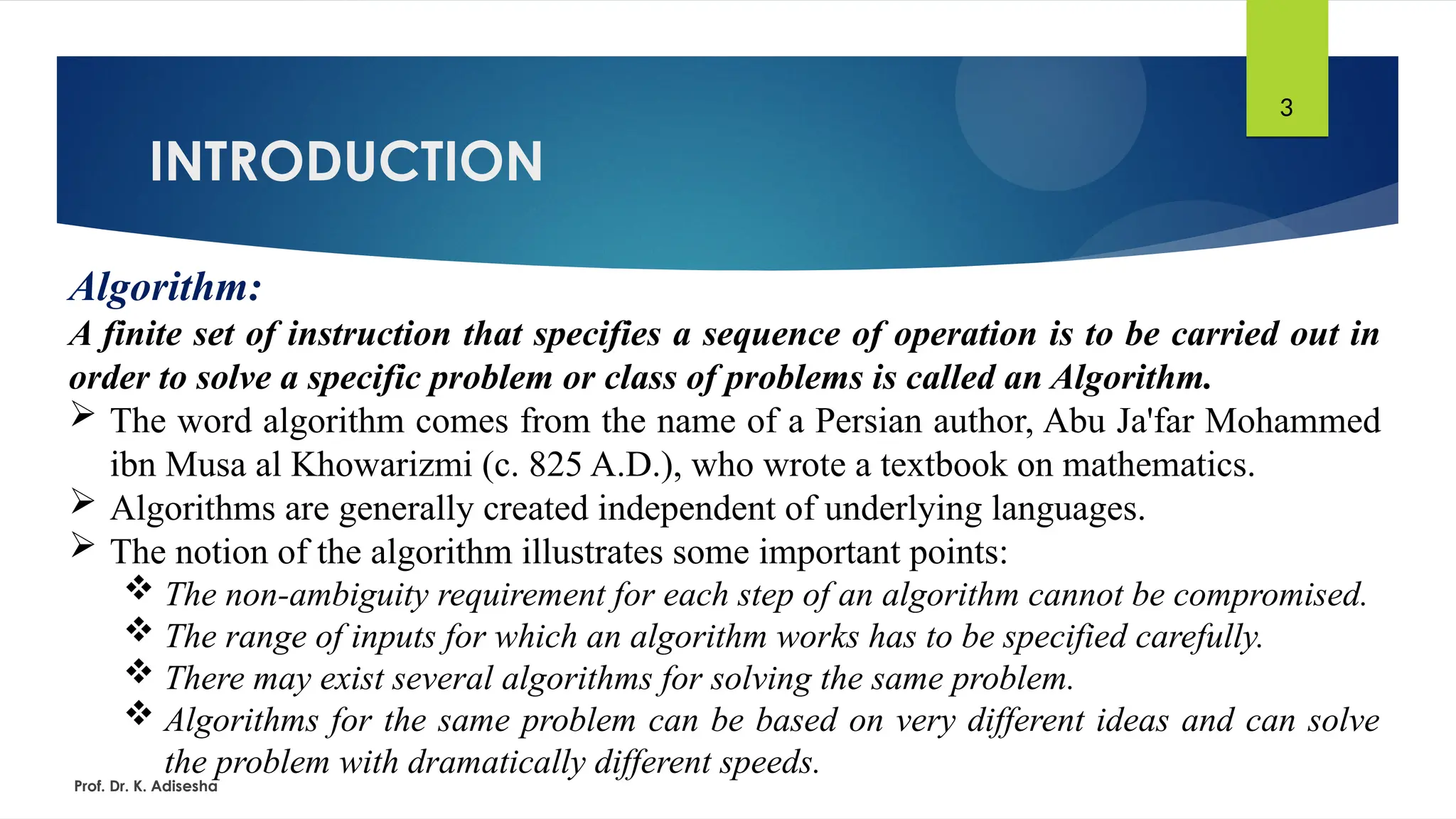 INTRODUCTION
Prof. Dr. K. Adisesha
3
Algorithm:
A finite set of instruction that specifies a sequence of operation is to be carried out in
order to solve a specific problem or class of problems is called an Algorithm.
 The word algorithm comes from the name of a Persian author, Abu Ja'far Mohammed
ibn Musa al Khowarizmi (c. 825 A.D.), who wrote a textbook on mathematics.
 Algorithms are generally created independent of underlying languages.
 The notion of the algorithm illustrates some important points:
 The non-ambiguity requirement for each step of an algorithm cannot be compromised.
 The range of inputs for which an algorithm works has to be specified carefully.
 There may exist several algorithms for solving the same problem.
 Algorithms for the same problem can be based on very different ideas and can solve
the problem with dramatically different speeds.
 