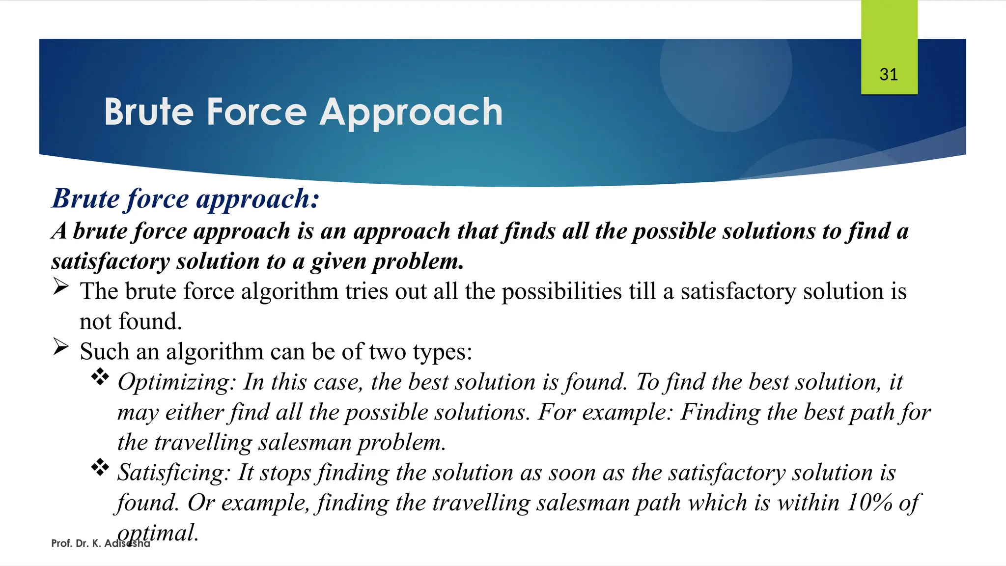 Brute Force Approach
Prof. Dr. K. Adisesha
31
Brute force approach:
A brute force approach is an approach that finds all the possible solutions to find a
satisfactory solution to a given problem.
 The brute force algorithm tries out all the possibilities till a satisfactory solution is
not found.
 Such an algorithm can be of two types:
 Optimizing: In this case, the best solution is found. To find the best solution, it
may either find all the possible solutions. For example: Finding the best path for
the travelling salesman problem.
 Satisficing: It stops finding the solution as soon as the satisfactory solution is
found. Or example, finding the travelling salesman path which is within 10% of
optimal.
 