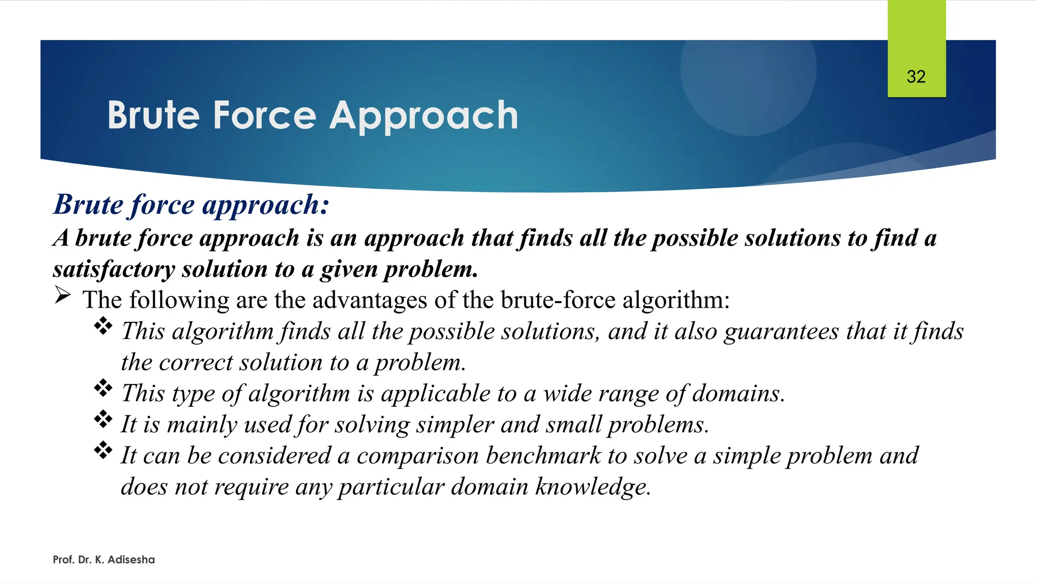 Brute Force Approach
Prof. Dr. K. Adisesha
32
Brute force approach:
A brute force approach is an approach that finds all the possible solutions to find a
satisfactory solution to a given problem.
 The following are the advantages of the brute-force algorithm:
 This algorithm finds all the possible solutions, and it also guarantees that it finds
the correct solution to a problem.
 This type of algorithm is applicable to a wide range of domains.
 It is mainly used for solving simpler and small problems.
 It can be considered a comparison benchmark to solve a simple problem and
does not require any particular domain knowledge.
 