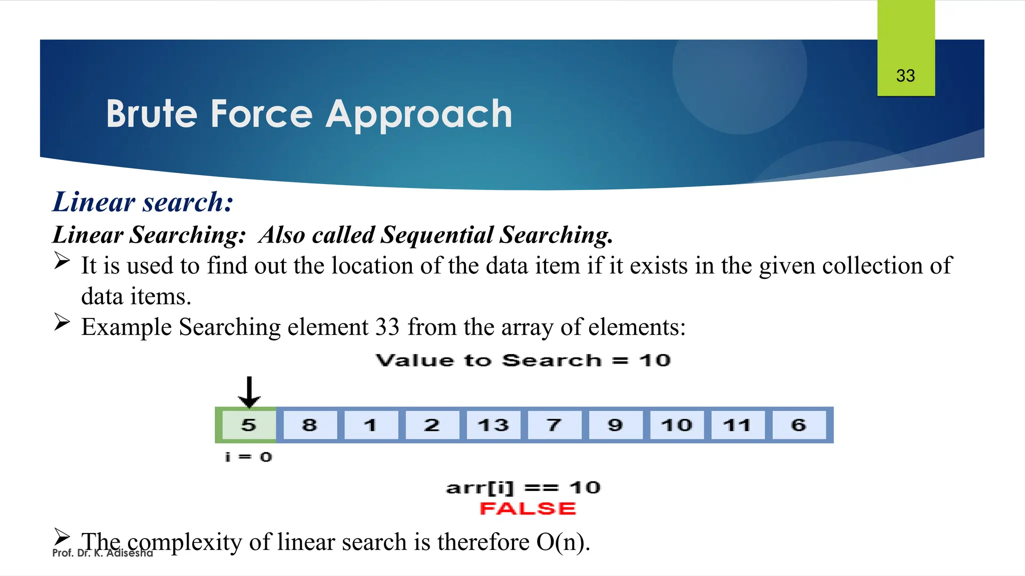 Brute Force Approach
Prof. Dr. K. Adisesha
33
Linear search:
Linear Searching: Also called Sequential Searching.
 It is used to find out the location of the data item if it exists in the given collection of
data items.
 Example Searching element 33 from the array of elements:
 The complexity of linear search is therefore O(n).
 