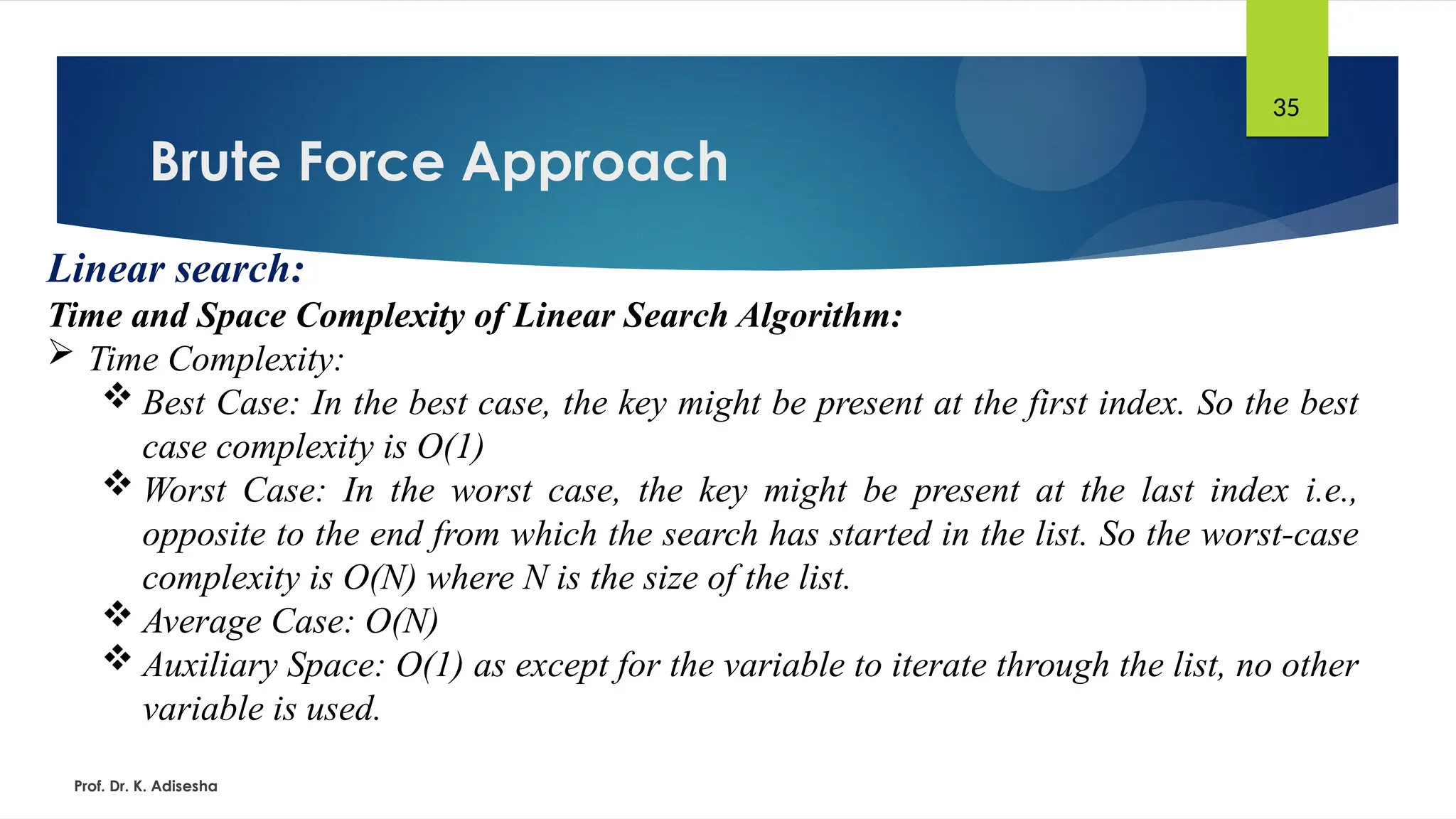 Brute Force Approach
Prof. Dr. K. Adisesha
35
Linear search:
Time and Space Complexity of Linear Search Algorithm:
 Time Complexity:
 Best Case: In the best case, the key might be present at the first index. So the best
case complexity is O(1)
 Worst Case: In the worst case, the key might be present at the last index i.e.,
opposite to the end from which the search has started in the list. So the worst-case
complexity is O(N) where N is the size of the list.
 Average Case: O(N)
 Auxiliary Space: O(1) as except for the variable to iterate through the list, no other
variable is used.
 