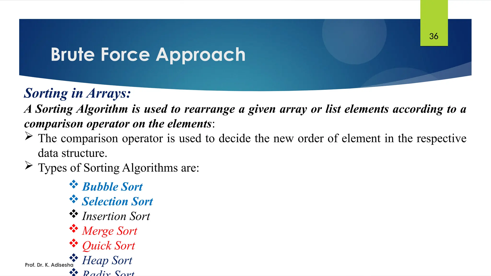 Brute Force Approach
Prof. Dr. K. Adisesha
36
Sorting in Arrays:
A Sorting Algorithm is used to rearrange a given array or list elements according to a
comparison operator on the elements:
 The comparison operator is used to decide the new order of element in the respective
data structure.
 Types of Sorting Algorithms are:
 Bubble Sort
 Selection Sort
 Insertion Sort
 Merge Sort
 Quick Sort
 Heap Sort
 