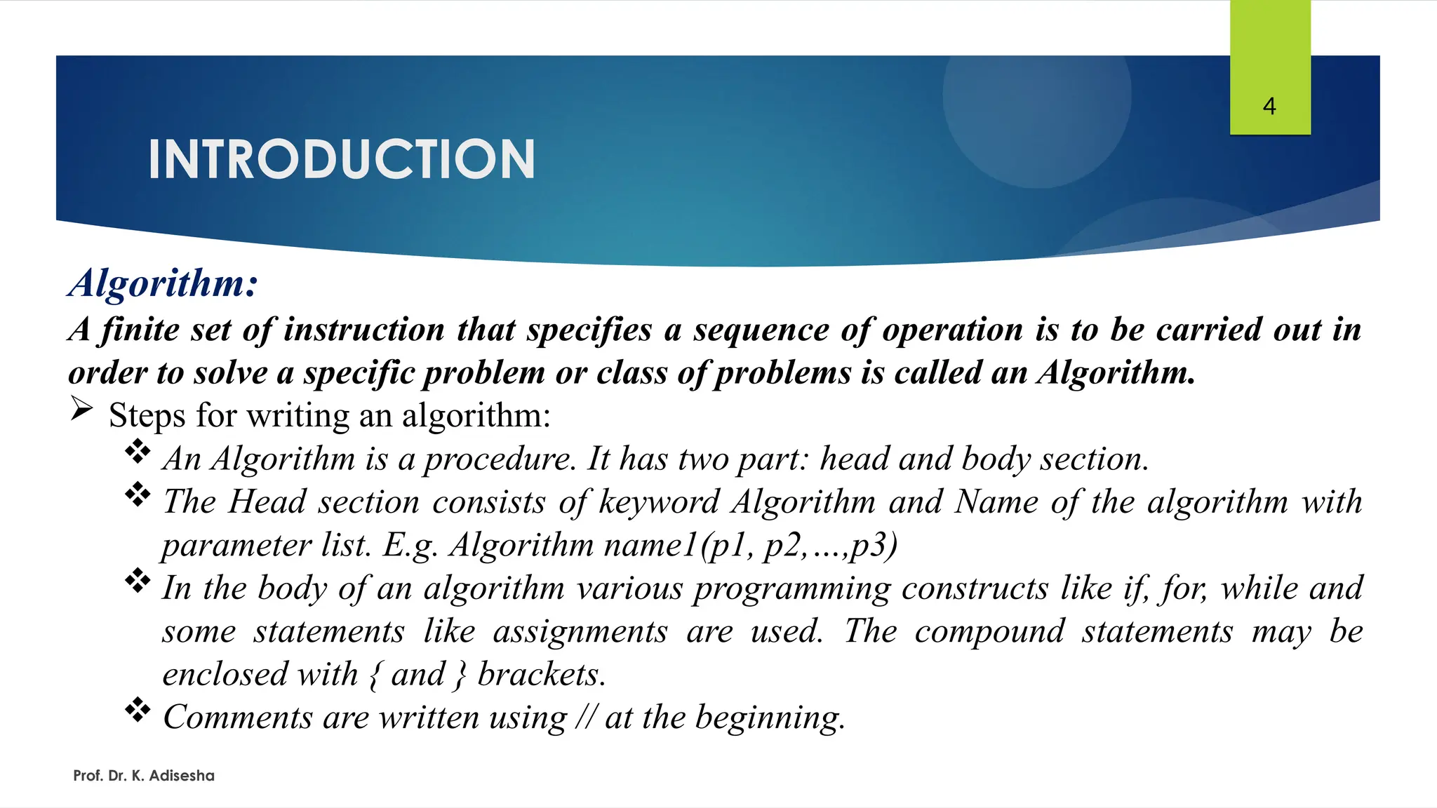 INTRODUCTION
Prof. Dr. K. Adisesha
4
Algorithm:
A finite set of instruction that specifies a sequence of operation is to be carried out in
order to solve a specific problem or class of problems is called an Algorithm.
 Steps for writing an algorithm:
 An Algorithm is a procedure. It has two part: head and body section.
 The Head section consists of keyword Algorithm and Name of the algorithm with
parameter list. E.g. Algorithm name1(p1, p2,…,p3)
 In the body of an algorithm various programming constructs like if, for, while and
some statements like assignments are used. The compound statements may be
enclosed with { and } brackets.
 Comments are written using // at the beginning.
 