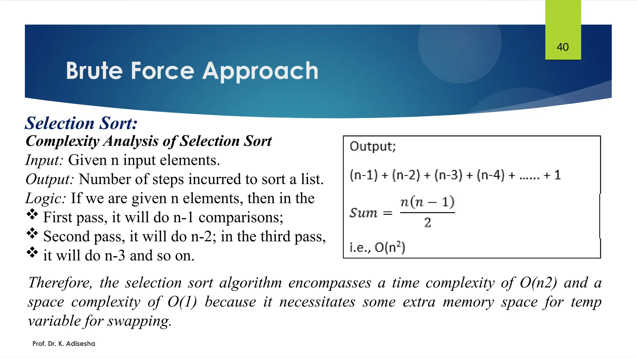 Brute Force Approach
Prof. Dr. K. Adisesha
40
Selection Sort:
Complexity Analysis of Selection Sort
Input: Given n input elements.
Output: Number of steps incurred to sort a list.
Logic: If we are given n elements, then in the
 First pass, it will do n-1 comparisons;
 Second pass, it will do n-2; in the third pass,
 it will do n-3 and so on.
Therefore, the selection sort algorithm encompasses a time complexity of O(n2) and a
space complexity of O(1) because it necessitates some extra memory space for temp
variable for swapping.
 