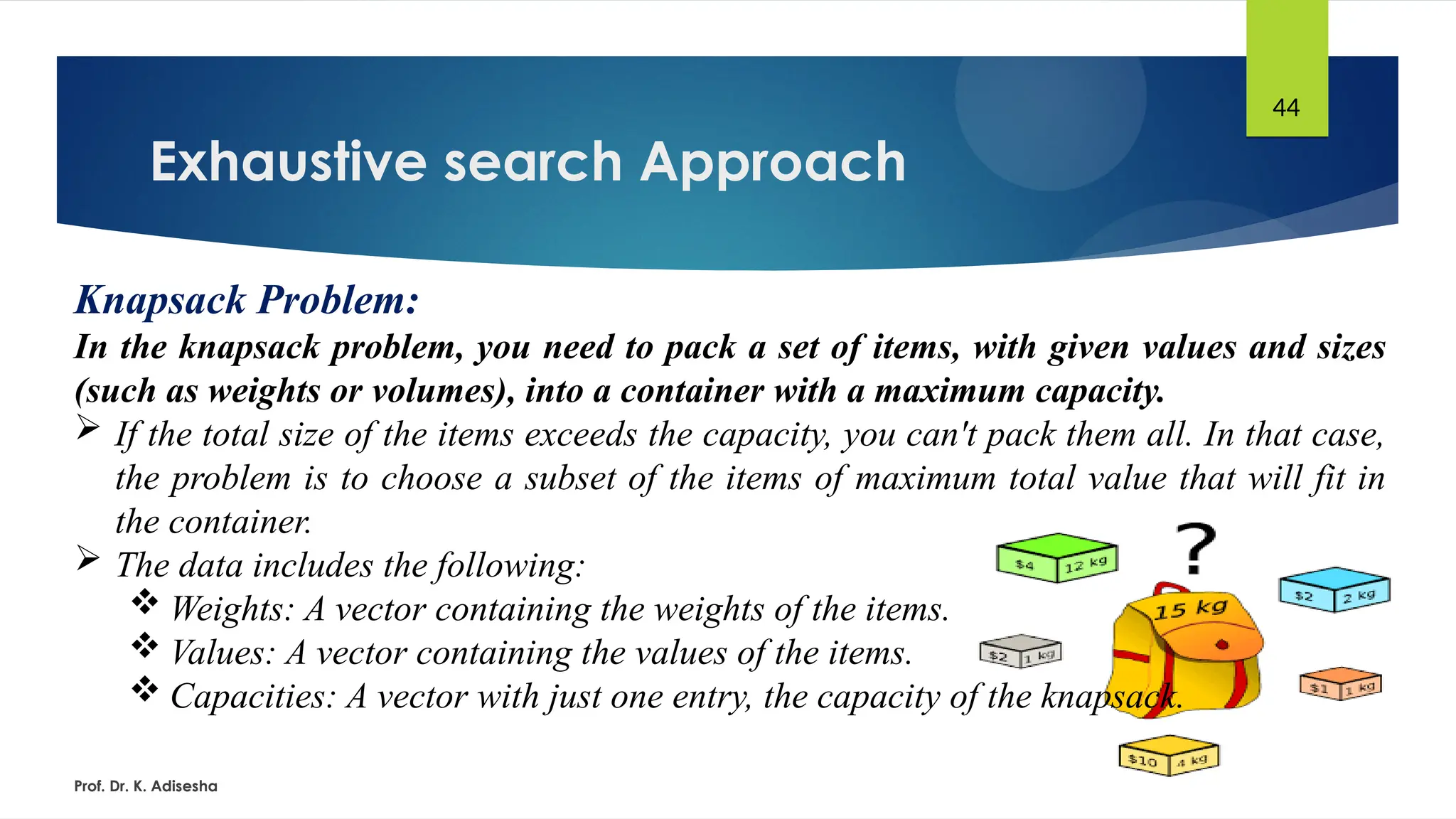 Exhaustive search Approach
Prof. Dr. K. Adisesha
44
Knapsack Problem:
In the knapsack problem, you need to pack a set of items, with given values and sizes
(such as weights or volumes), into a container with a maximum capacity.
 If the total size of the items exceeds the capacity, you can't pack them all. In that case,
the problem is to choose a subset of the items of maximum total value that will fit in
the container.
 The data includes the following:
 Weights: A vector containing the weights of the items.
 Values: A vector containing the values of the items.
 Capacities: A vector with just one entry, the capacity of the knapsack.
 