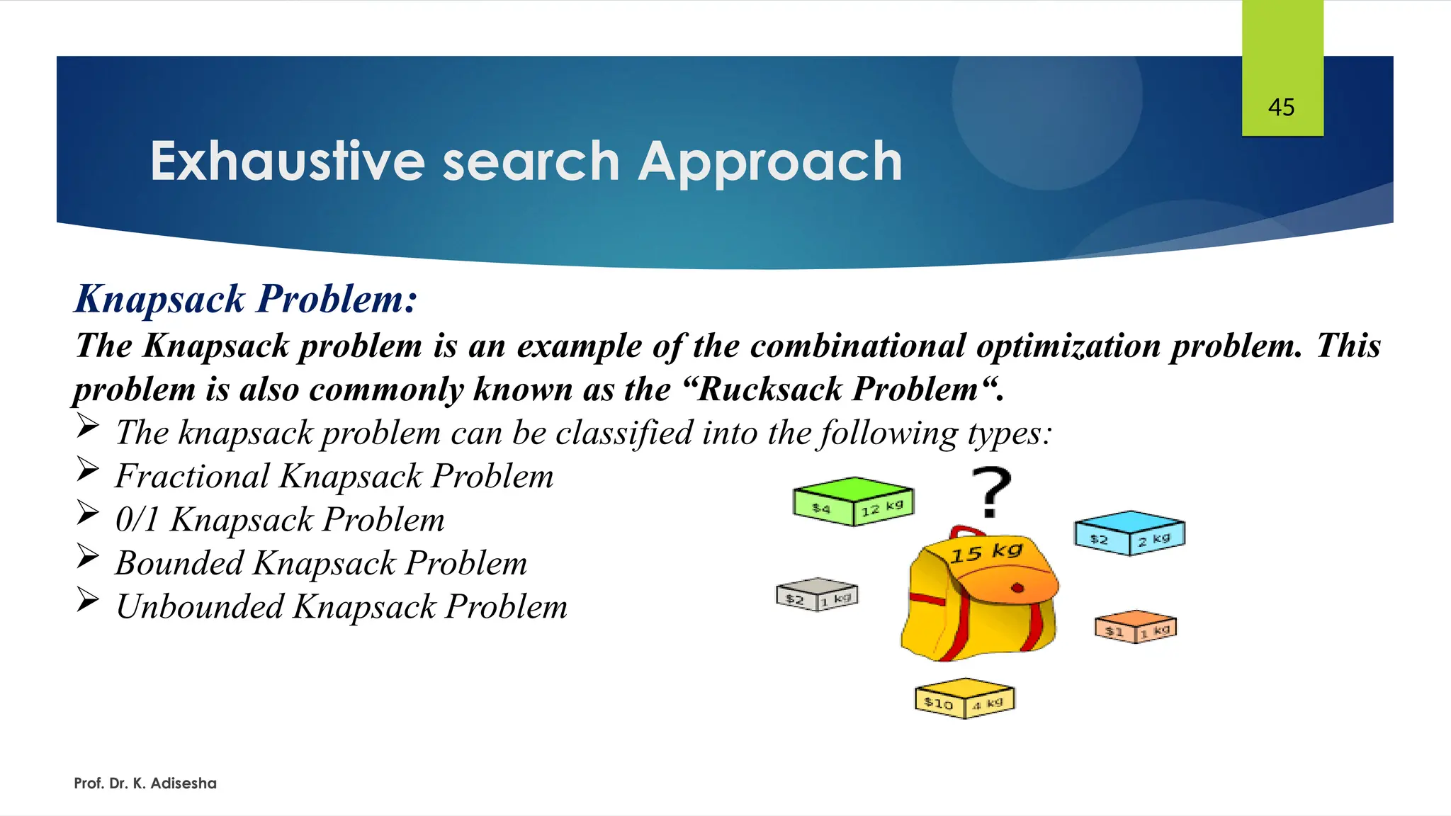 Exhaustive search Approach
Prof. Dr. K. Adisesha
45
Knapsack Problem:
The Knapsack problem is an example of the combinational optimization problem. This
problem is also commonly known as the “Rucksack Problem“.
 The knapsack problem can be classified into the following types:
 Fractional Knapsack Problem
 0/1 Knapsack Problem
 Bounded Knapsack Problem
 Unbounded Knapsack Problem
 