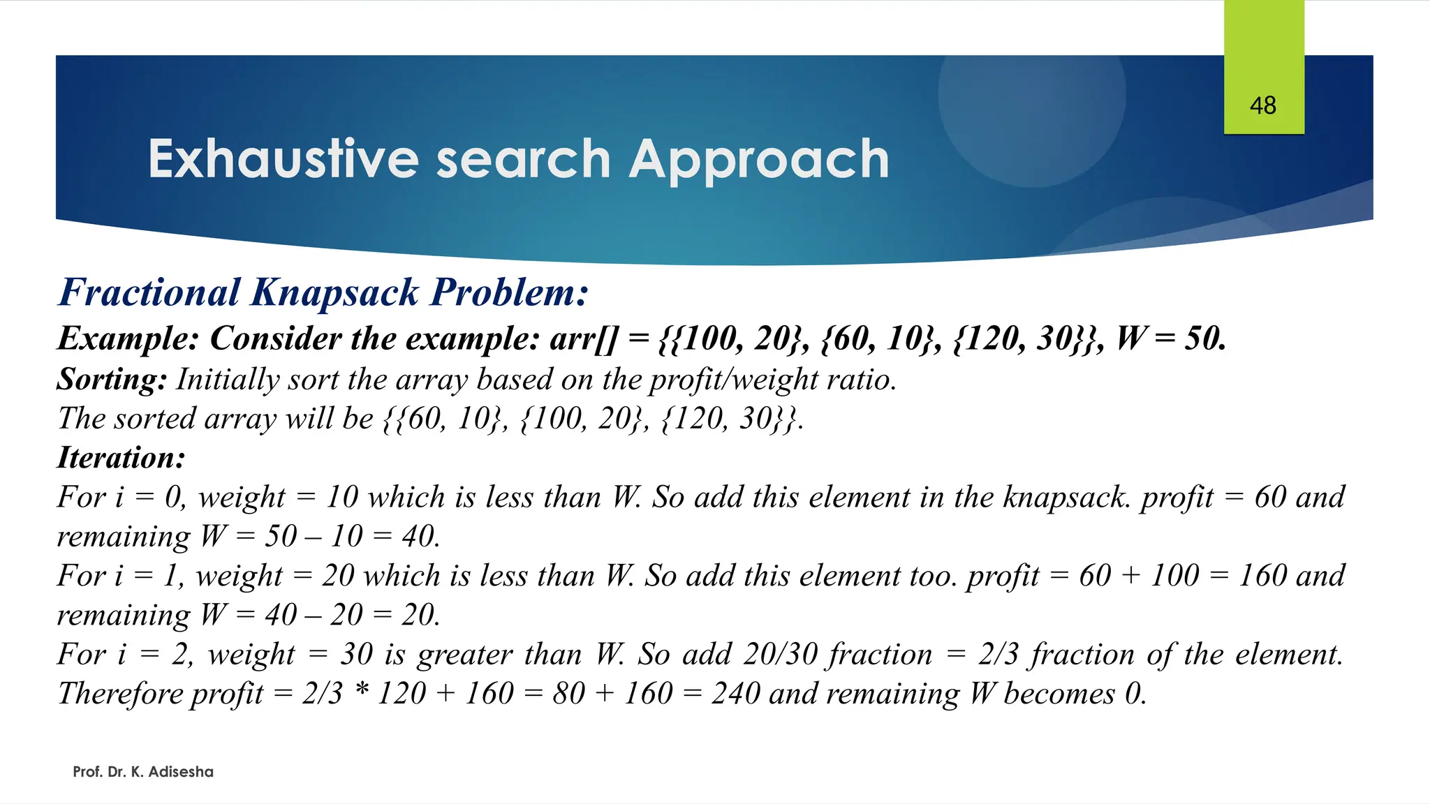 Exhaustive search Approach
Prof. Dr. K. Adisesha
48
Fractional Knapsack Problem:
Example: Consider the example: arr[] = {{100, 20}, {60, 10}, {120, 30}}, W = 50.
Sorting: Initially sort the array based on the profit/weight ratio.
The sorted array will be {{60, 10}, {100, 20}, {120, 30}}.
Iteration:
For i = 0, weight = 10 which is less than W. So add this element in the knapsack. profit = 60 and
remaining W = 50 – 10 = 40.
For i = 1, weight = 20 which is less than W. So add this element too. profit = 60 + 100 = 160 and
remaining W = 40 – 20 = 20.
For i = 2, weight = 30 is greater than W. So add 20/30 fraction = 2/3 fraction of the element.
Therefore profit = 2/3 * 120 + 160 = 80 + 160 = 240 and remaining W becomes 0.
 