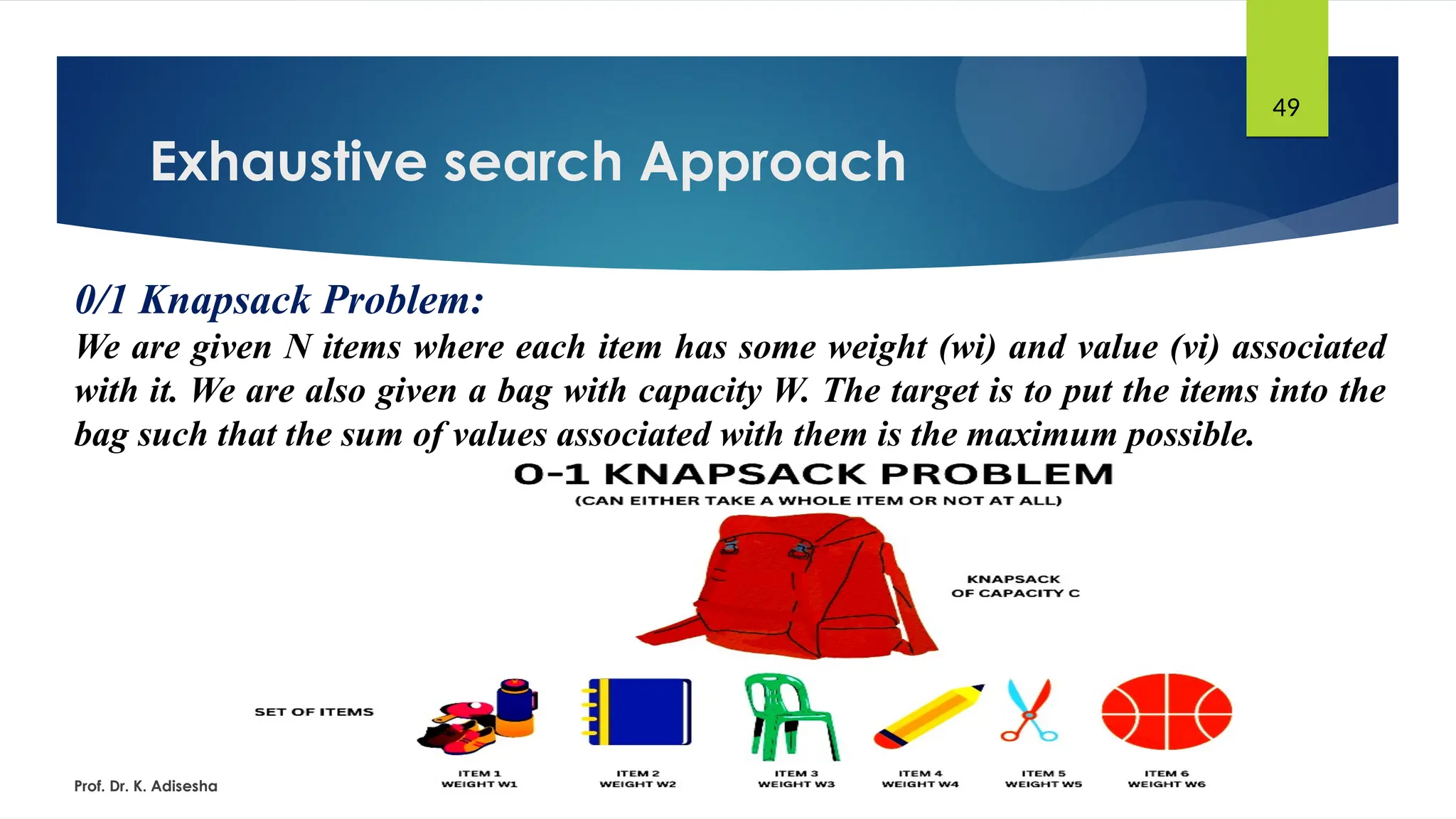 Exhaustive search Approach
Prof. Dr. K. Adisesha
49
0/1 Knapsack Problem:
We are given N items where each item has some weight (wi) and value (vi) associated
with it. We are also given a bag with capacity W. The target is to put the items into the
bag such that the sum of values associated with them is the maximum possible.
 