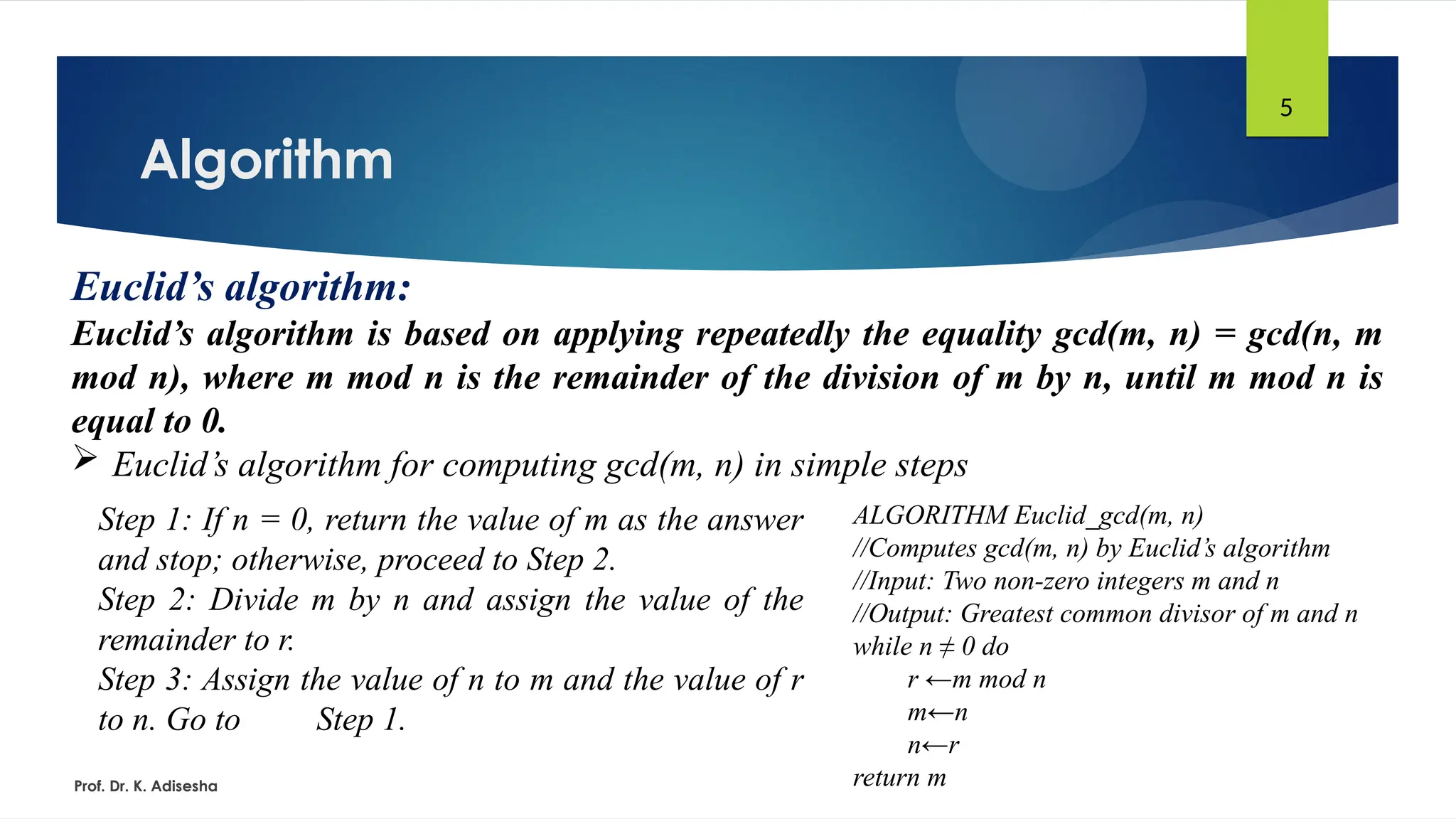 Algorithm
Prof. Dr. K. Adisesha
5
Euclid’s algorithm:
Euclid’s algorithm is based on applying repeatedly the equality gcd(m, n) = gcd(n, m
mod n), where m mod n is the remainder of the division of m by n, until m mod n is
equal to 0.
 Euclid’s algorithm for computing gcd(m, n) in simple steps
Step 1: If n = 0, return the value of m as the answer
and stop; otherwise, proceed to Step 2.
Step 2: Divide m by n and assign the value of the
remainder to r.
Step 3: Assign the value of n to m and the value of r
to n. Go to Step 1.
ALGORITHM Euclid_gcd(m, n)
//Computes gcd(m, n) by Euclid’s algorithm
//Input: Two non-zero integers m and n
//Output: Greatest common divisor of m and n
while n ≠ 0 do
r ←m mod n
m←n
n←r
return m
 