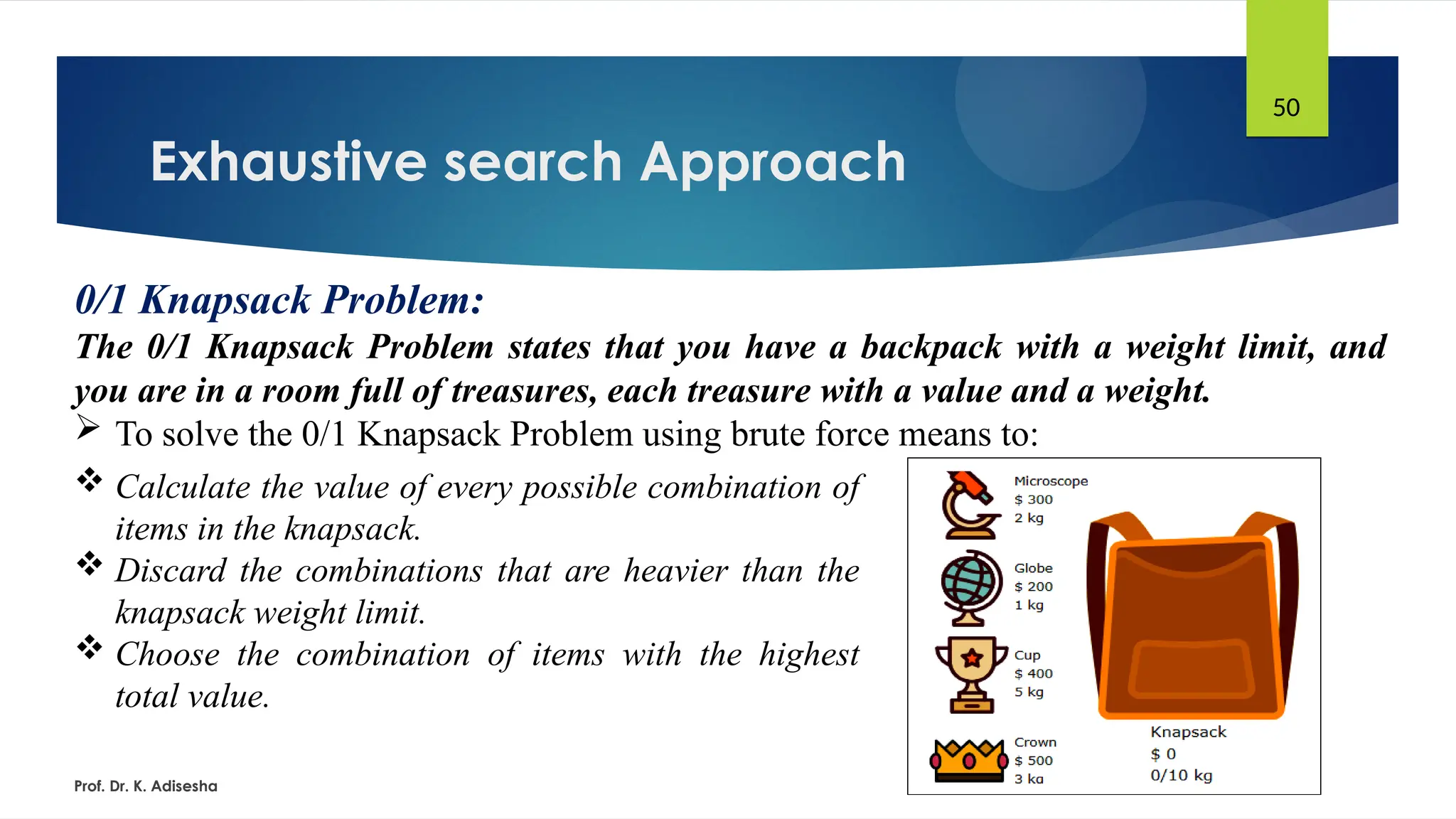 Exhaustive search Approach
Prof. Dr. K. Adisesha
50
0/1 Knapsack Problem:
The 0/1 Knapsack Problem states that you have a backpack with a weight limit, and
you are in a room full of treasures, each treasure with a value and a weight.
 To solve the 0/1 Knapsack Problem using brute force means to:
 Calculate the value of every possible combination of
items in the knapsack.
 Discard the combinations that are heavier than the
knapsack weight limit.
 Choose the combination of items with the highest
total value.
 