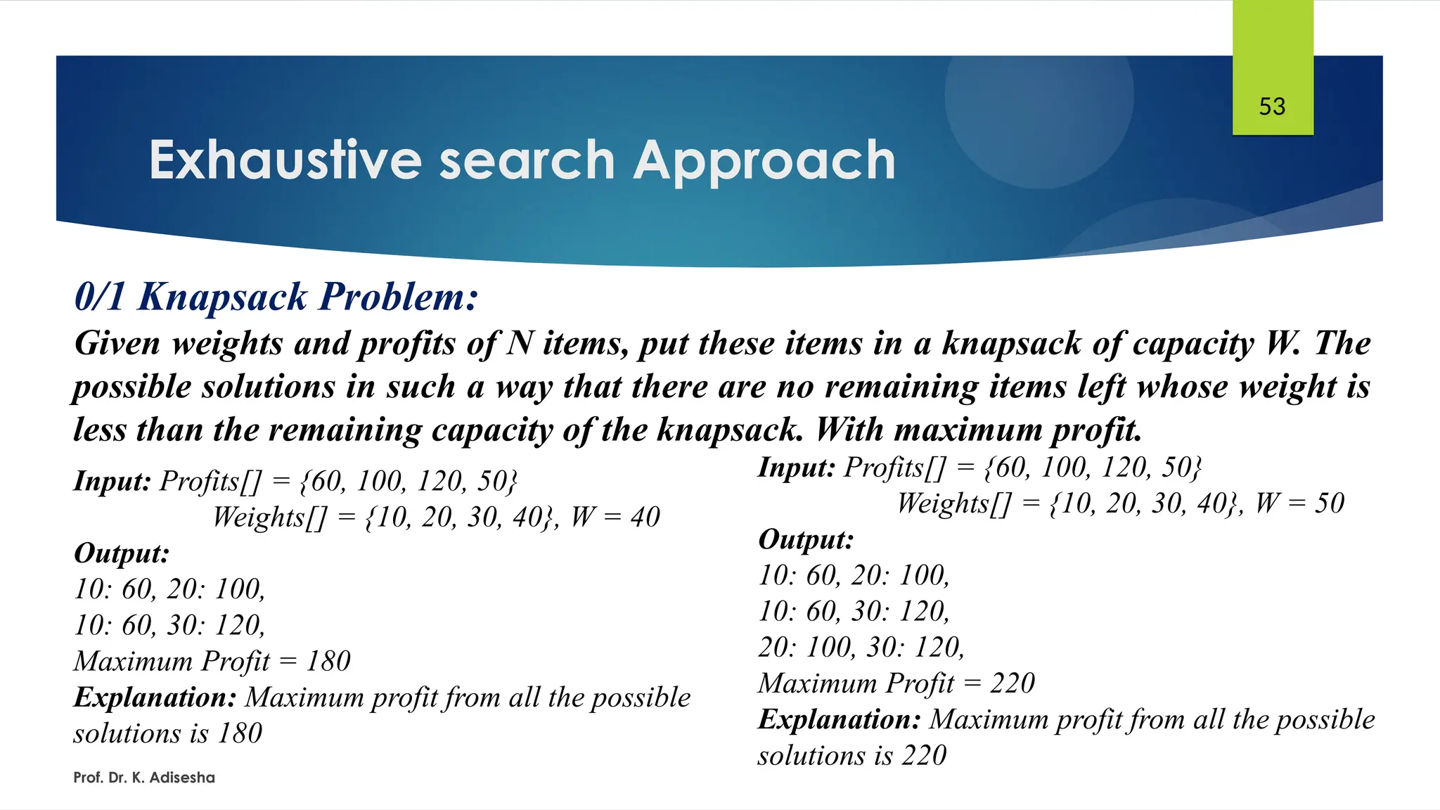 Exhaustive search Approach
Prof. Dr. K. Adisesha
53
0/1 Knapsack Problem:
Given weights and profits of N items, put these items in a knapsack of capacity W. The
possible solutions in such a way that there are no remaining items left whose weight is
less than the remaining capacity of the knapsack. With maximum profit.
Input: Profits[] = {60, 100, 120, 50}
Weights[] = {10, 20, 30, 40}, W = 40
Output:
10: 60, 20: 100,
10: 60, 30: 120,
Maximum Profit = 180
Explanation: Maximum profit from all the possible
solutions is 180
Input: Profits[] = {60, 100, 120, 50}
Weights[] = {10, 20, 30, 40}, W = 50
Output:
10: 60, 20: 100,
10: 60, 30: 120,
20: 100, 30: 120,
Maximum Profit = 220
Explanation: Maximum profit from all the possible
solutions is 220
 