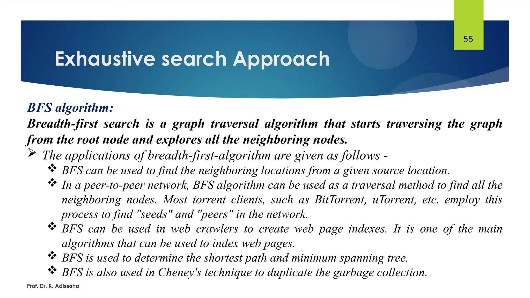 Exhaustive search Approach
Prof. Dr. K. Adisesha
55
BFS algorithm:
Breadth-first search is a graph traversal algorithm that starts traversing the graph
from the root node and explores all the neighboring nodes.
 The applications of breadth-first-algorithm are given as follows -
 BFS can be used to find the neighboring locations from a given source location.
 In a peer-to-peer network, BFS algorithm can be used as a traversal method to find all the
neighboring nodes. Most torrent clients, such as BitTorrent, uTorrent, etc. employ this
process to find "seeds" and "peers" in the network.
 BFS can be used in web crawlers to create web page indexes. It is one of the main
algorithms that can be used to index web pages.
 BFS is used to determine the shortest path and minimum spanning tree.
 BFS is also used in Cheney's technique to duplicate the garbage collection.
 