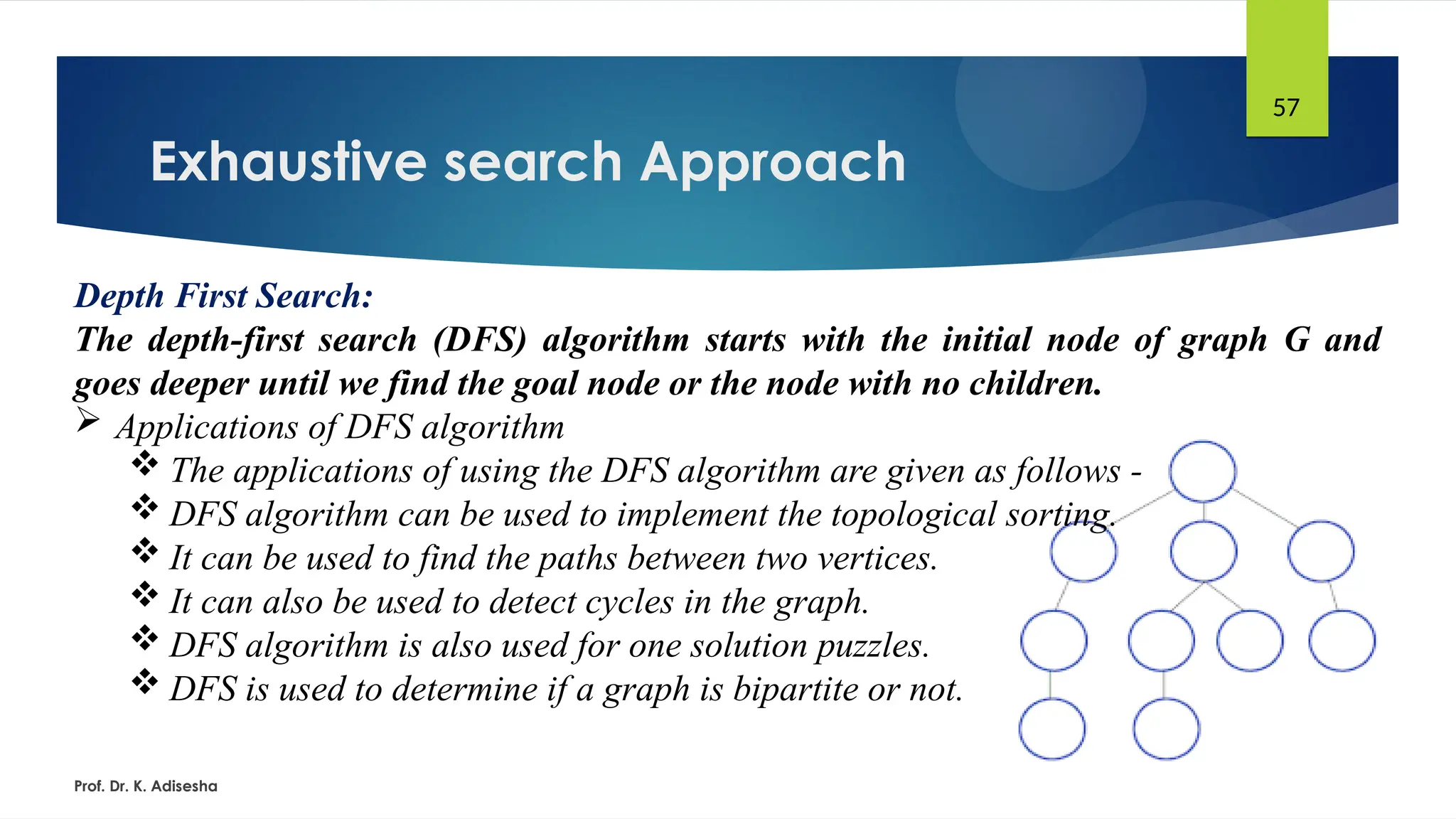 Exhaustive search Approach
Prof. Dr. K. Adisesha
57
Depth First Search:
The depth-first search (DFS) algorithm starts with the initial node of graph G and
goes deeper until we find the goal node or the node with no children.
 Applications of DFS algorithm
 The applications of using the DFS algorithm are given as follows -
 DFS algorithm can be used to implement the topological sorting.
 It can be used to find the paths between two vertices.
 It can also be used to detect cycles in the graph.
 DFS algorithm is also used for one solution puzzles.
 DFS is used to determine if a graph is bipartite or not.
 