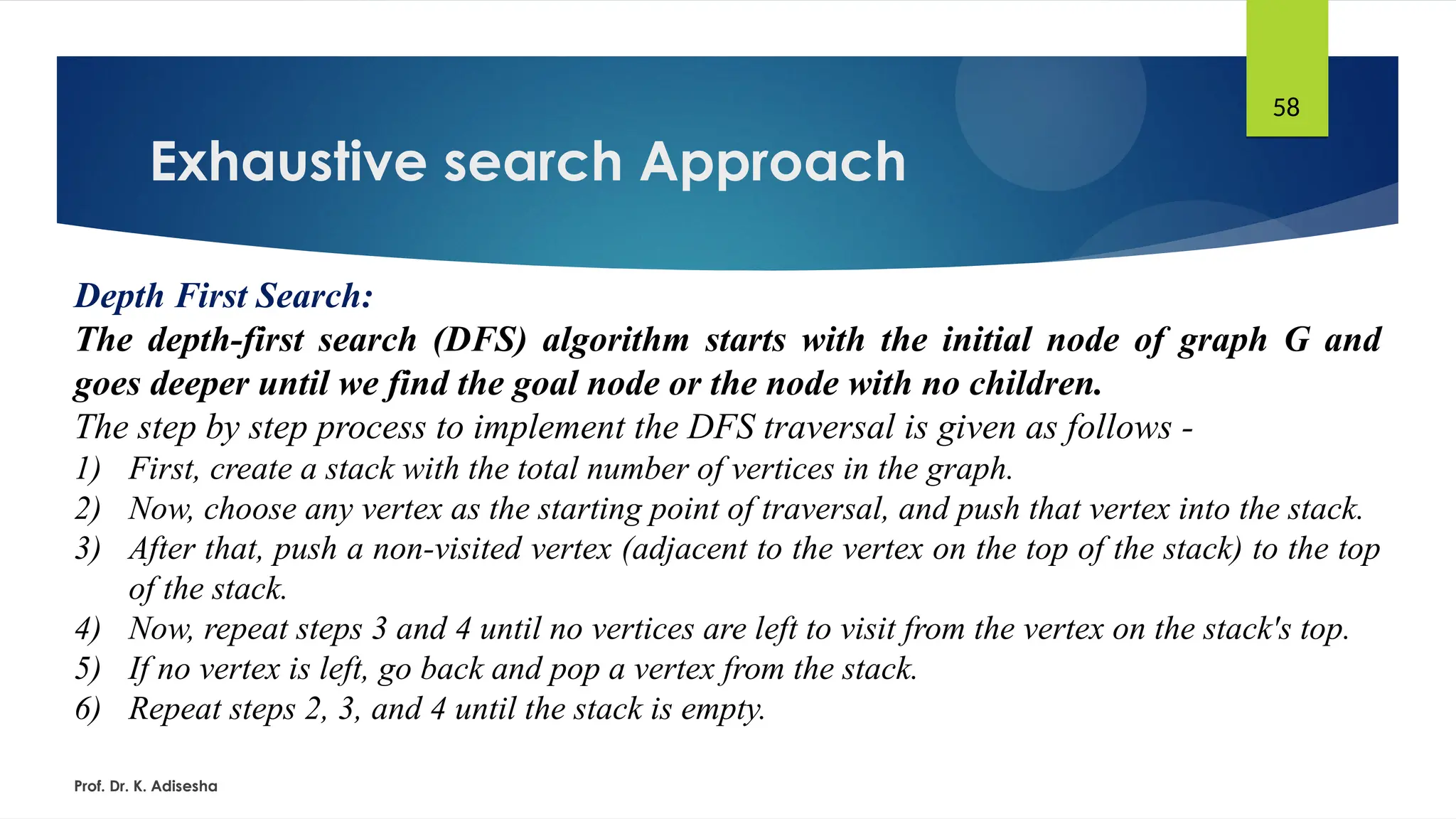 Exhaustive search Approach
Prof. Dr. K. Adisesha
58
Depth First Search:
The depth-first search (DFS) algorithm starts with the initial node of graph G and
goes deeper until we find the goal node or the node with no children.
The step by step process to implement the DFS traversal is given as follows -
1) First, create a stack with the total number of vertices in the graph.
2) Now, choose any vertex as the starting point of traversal, and push that vertex into the stack.
3) After that, push a non-visited vertex (adjacent to the vertex on the top of the stack) to the top
of the stack.
4) Now, repeat steps 3 and 4 until no vertices are left to visit from the vertex on the stack's top.
5) If no vertex is left, go back and pop a vertex from the stack.
6) Repeat steps 2, 3, and 4 until the stack is empty.
 
