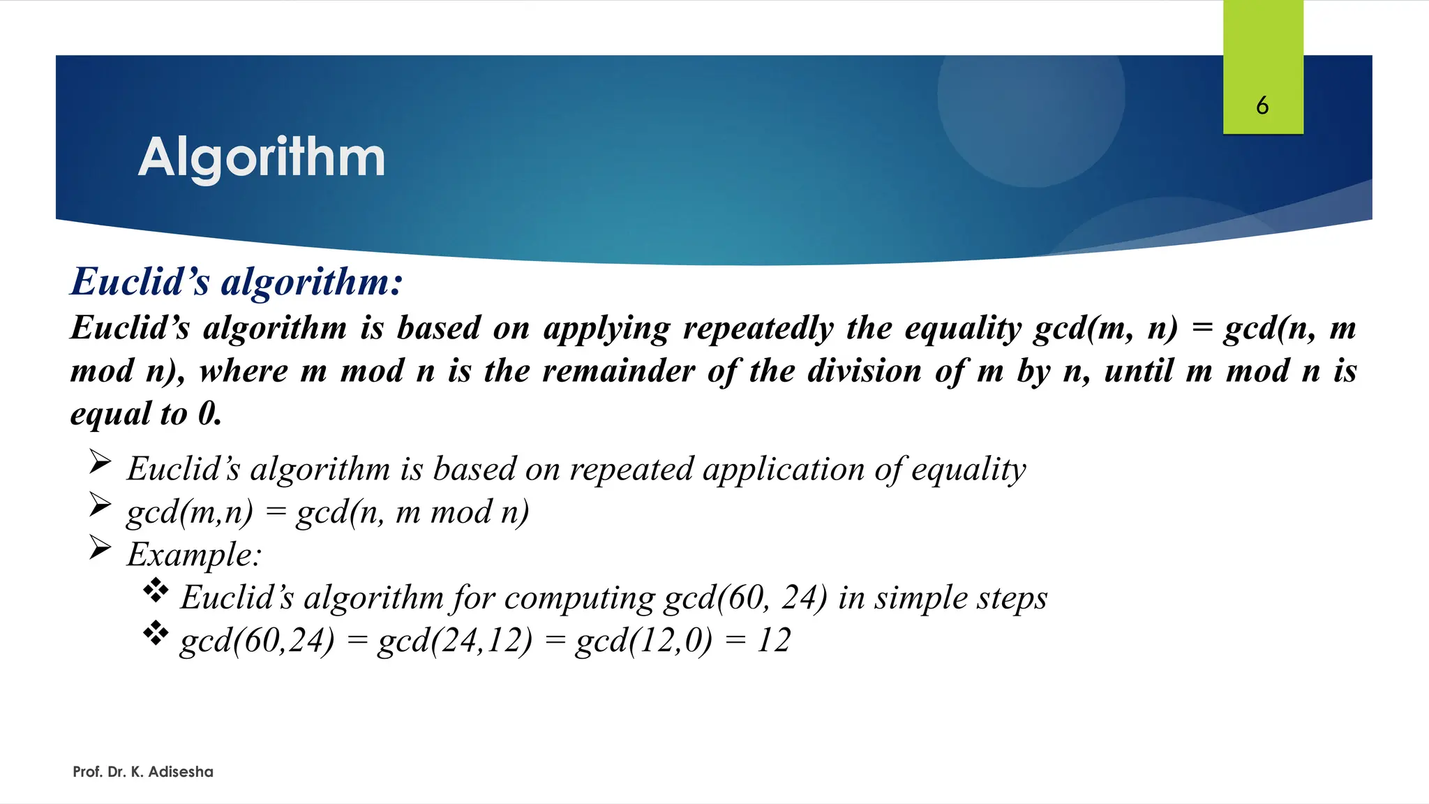 Algorithm
Prof. Dr. K. Adisesha
6
Euclid’s algorithm:
Euclid’s algorithm is based on applying repeatedly the equality gcd(m, n) = gcd(n, m
mod n), where m mod n is the remainder of the division of m by n, until m mod n is
equal to 0.
 Euclid’s algorithm is based on repeated application of equality
 gcd(m,n) = gcd(n, m mod n)
 Example:
 Euclid’s algorithm for computing gcd(60, 24) in simple steps
 gcd(60,24) = gcd(24,12) = gcd(12,0) = 12
 