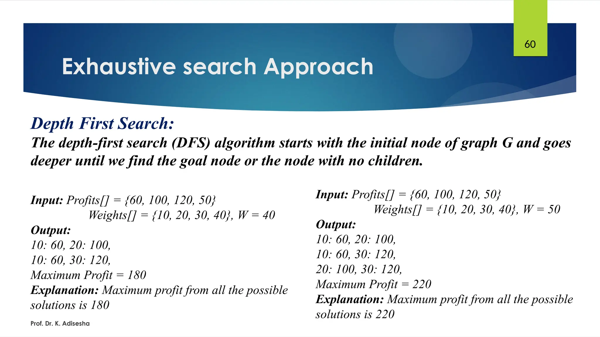 Exhaustive search Approach
Prof. Dr. K. Adisesha
60
Depth First Search:
The depth-first search (DFS) algorithm starts with the initial node of graph G and goes
deeper until we find the goal node or the node with no children.
Input: Profits[] = {60, 100, 120, 50}
Weights[] = {10, 20, 30, 40}, W = 40
Output:
10: 60, 20: 100,
10: 60, 30: 120,
Maximum Profit = 180
Explanation: Maximum profit from all the possible
solutions is 180
Input: Profits[] = {60, 100, 120, 50}
Weights[] = {10, 20, 30, 40}, W = 50
Output:
10: 60, 20: 100,
10: 60, 30: 120,
20: 100, 30: 120,
Maximum Profit = 220
Explanation: Maximum profit from all the possible
solutions is 220
 