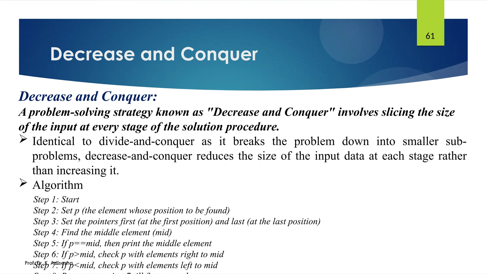Decrease and Conquer
Prof. Dr. K. Adisesha
61
Decrease and Conquer:
A problem-solving strategy known as "Decrease and Conquer" involves slicing the size
of the input at every stage of the solution procedure.
 Identical to divide-and-conquer as it breaks the problem down into smaller sub-
problems, decrease-and-conquer reduces the size of the input data at each stage rather
than increasing it.
 Algorithm
Step 1: Start
Step 2: Set p (the element whose position to be found)
Step 3: Set the pointers first (at the first position) and last (at the last position)
Step 4: Find the middle element (mid)
Step 5: If p==mid, then print the middle element
Step 6: If p>mid, check p with elements right to mid
Step 7: If p<mid, check p with elements left to mid
 