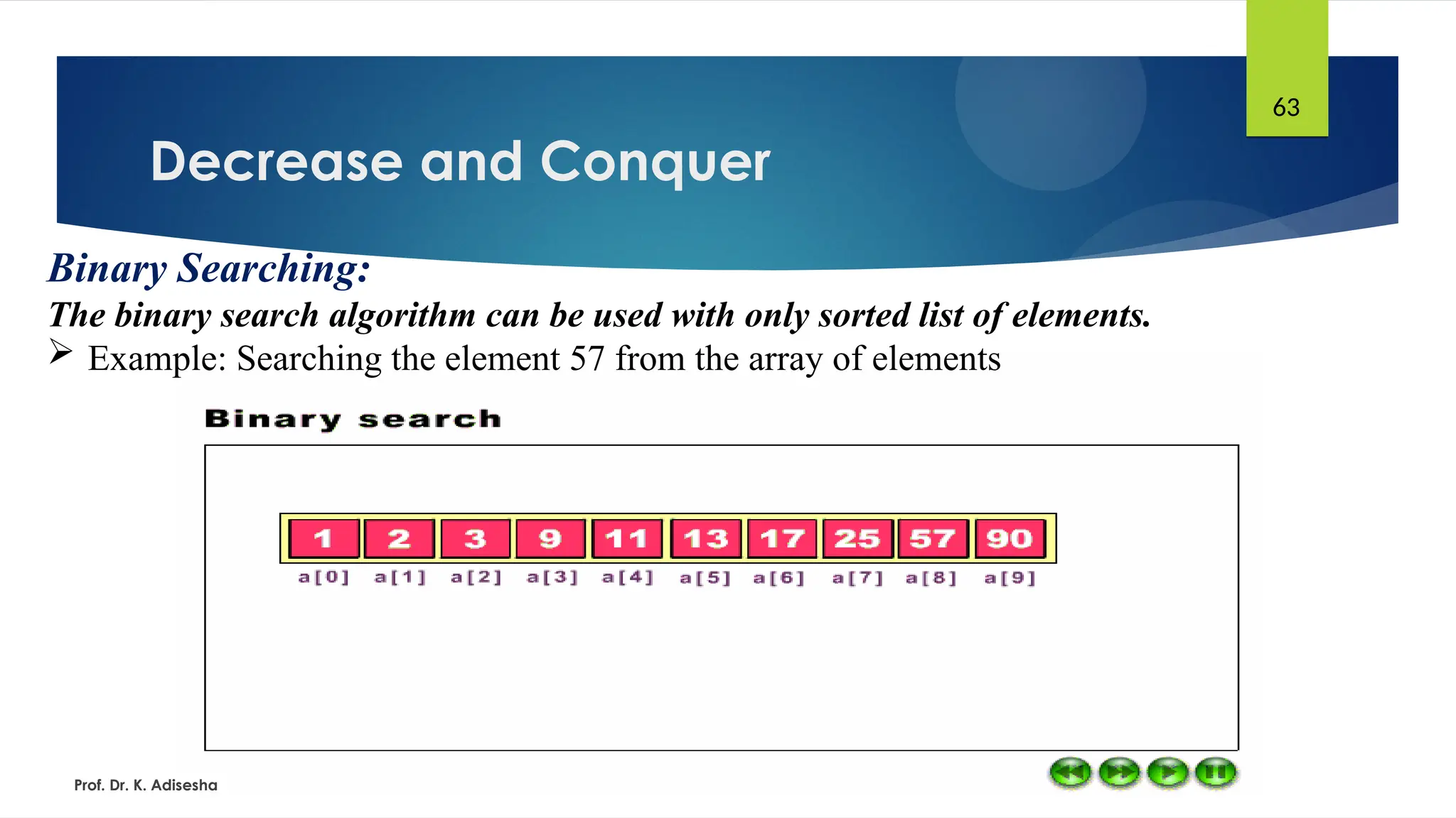 Decrease and Conquer
Prof. Dr. K. Adisesha
63
Binary Searching:
The binary search algorithm can be used with only sorted list of elements.
 Example: Searching the element 57 from the array of elements
 