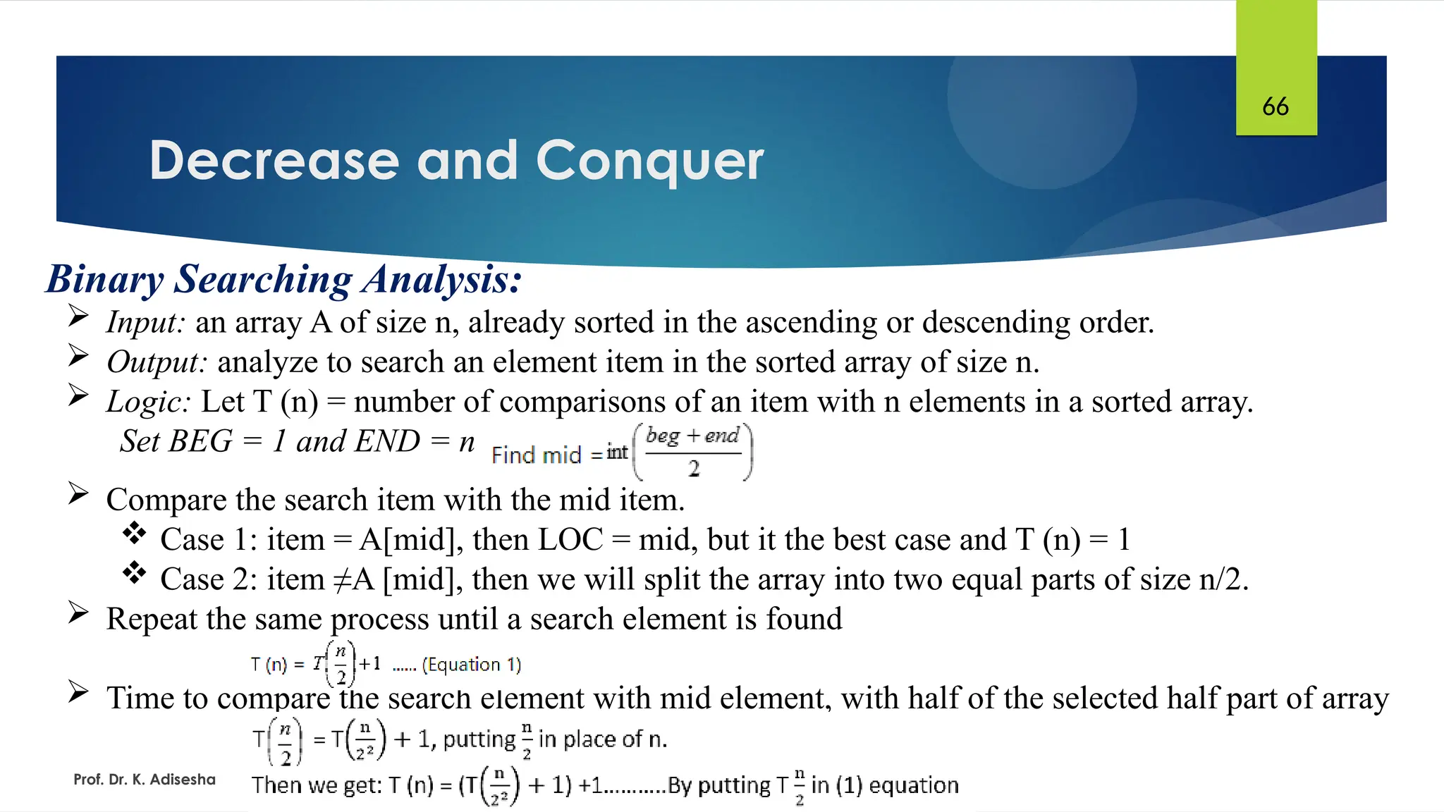 Decrease and Conquer
Prof. Dr. K. Adisesha
66
Binary Searching Analysis:
 Input: an array A of size n, already sorted in the ascending or descending order.
 Output: analyze to search an element item in the sorted array of size n.
 Logic: Let T (n) = number of comparisons of an item with n elements in a sorted array.
Set BEG = 1 and END = n
 Compare the search item with the mid item.
 Case 1: item = A[mid], then LOC = mid, but it the best case and T (n) = 1
 Case 2: item ≠A [mid], then we will split the array into two equal parts of size n/2.
 Repeat the same process until a search element is found
 Time to compare the search element with mid element, with half of the selected half part of array
 