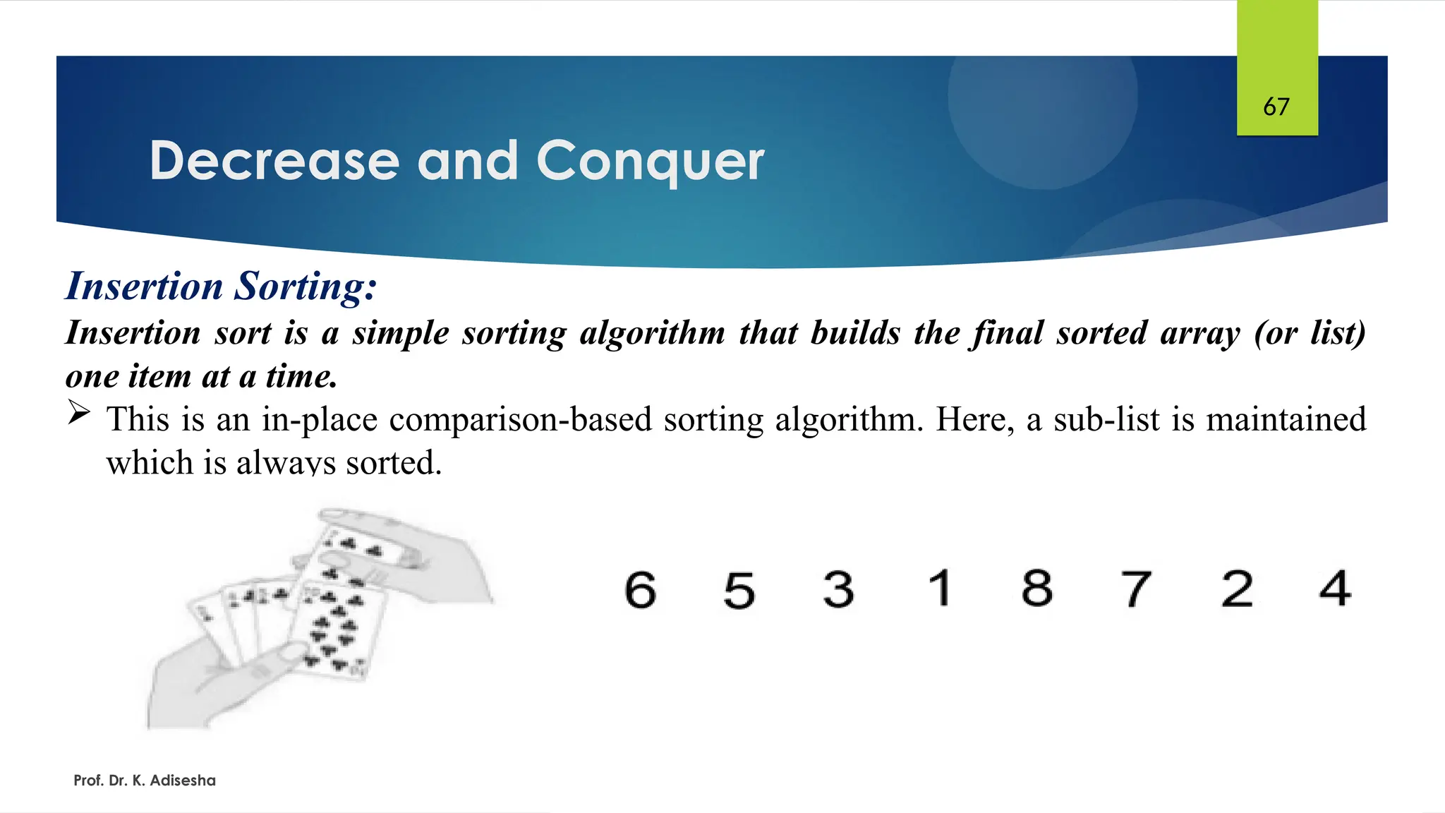 Decrease and Conquer
Prof. Dr. K. Adisesha
67
Insertion Sorting:
Insertion sort is a simple sorting algorithm that builds the final sorted array (or list)
one item at a time.
 This is an in-place comparison-based sorting algorithm. Here, a sub-list is maintained
which is always sorted.
 