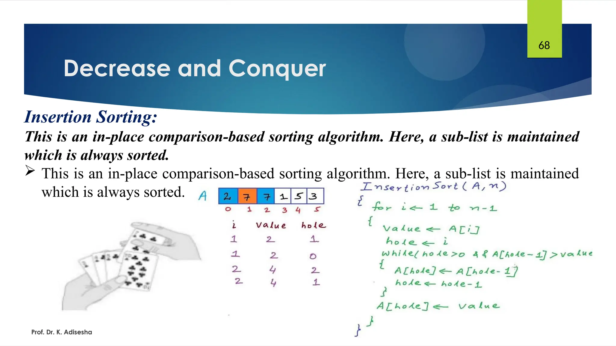 Decrease and Conquer
Prof. Dr. K. Adisesha
68
Insertion Sorting:
This is an in-place comparison-based sorting algorithm. Here, a sub-list is maintained
which is always sorted.
 This is an in-place comparison-based sorting algorithm. Here, a sub-list is maintained
which is always sorted.
 