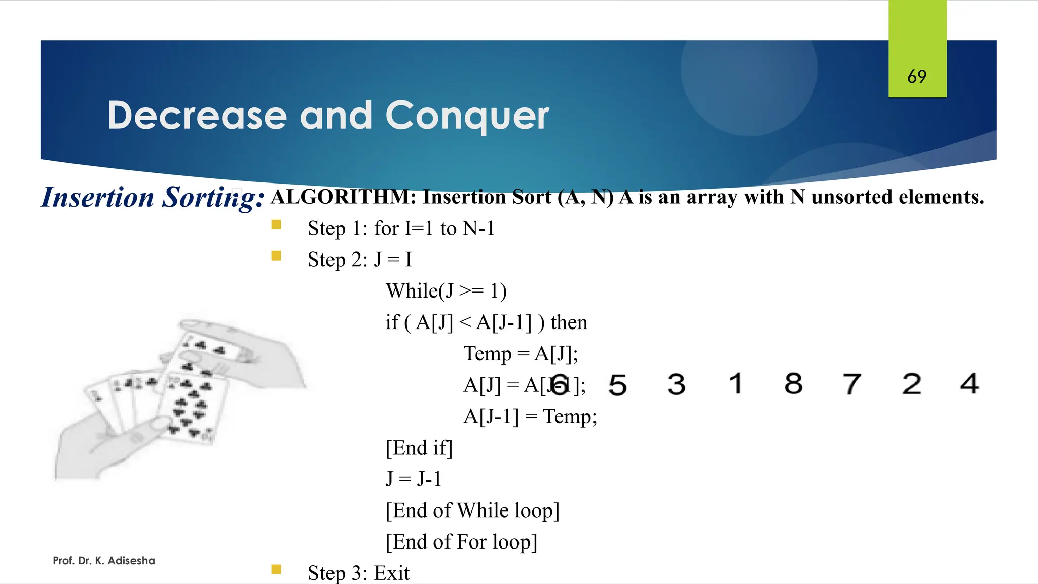 Decrease and Conquer
Prof. Dr. K. Adisesha
69
Insertion Sorting:
 ALGORITHM: Insertion Sort (A, N) A is an array with N unsorted elements.
 Step 1: for I=1 to N-1
 Step 2: J = I
While(J >= 1)
if ( A[J] < A[J-1] ) then
Temp = A[J];
A[J] = A[J-1];
A[J-1] = Temp;
[End if]
J = J-1
[End of While loop]
[End of For loop]
 Step 3: Exit
 