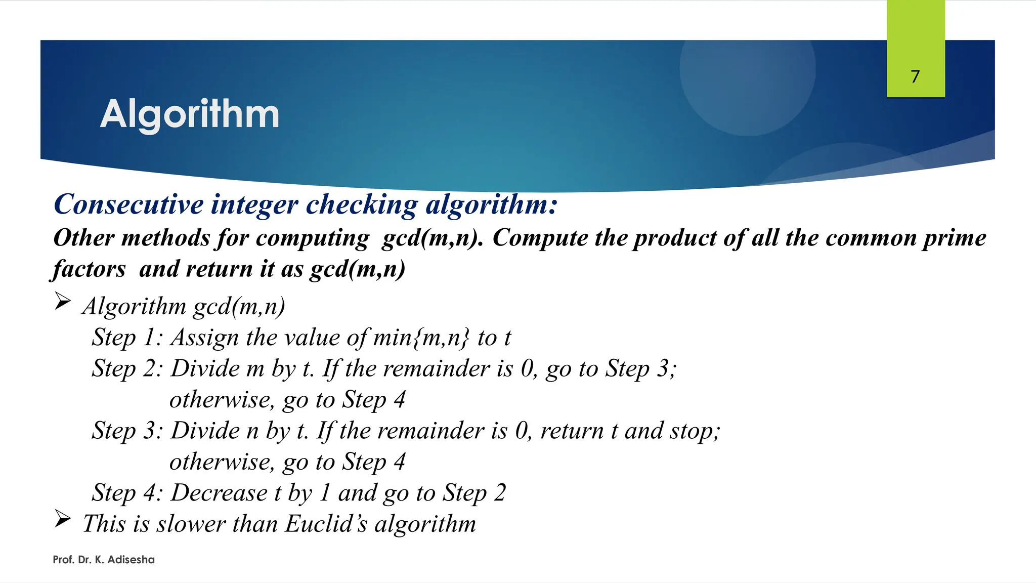 Algorithm
Prof. Dr. K. Adisesha
7
Consecutive integer checking algorithm:
Other methods for computing gcd(m,n). Compute the product of all the common prime
factors and return it as gcd(m,n)
 Algorithm gcd(m,n)
Step 1: Assign the value of min{m,n} to t
Step 2: Divide m by t. If the remainder is 0, go to Step 3;
otherwise, go to Step 4
Step 3: Divide n by t. If the remainder is 0, return t and stop;
otherwise, go to Step 4
Step 4: Decrease t by 1 and go to Step 2
 This is slower than Euclid’s algorithm
 
