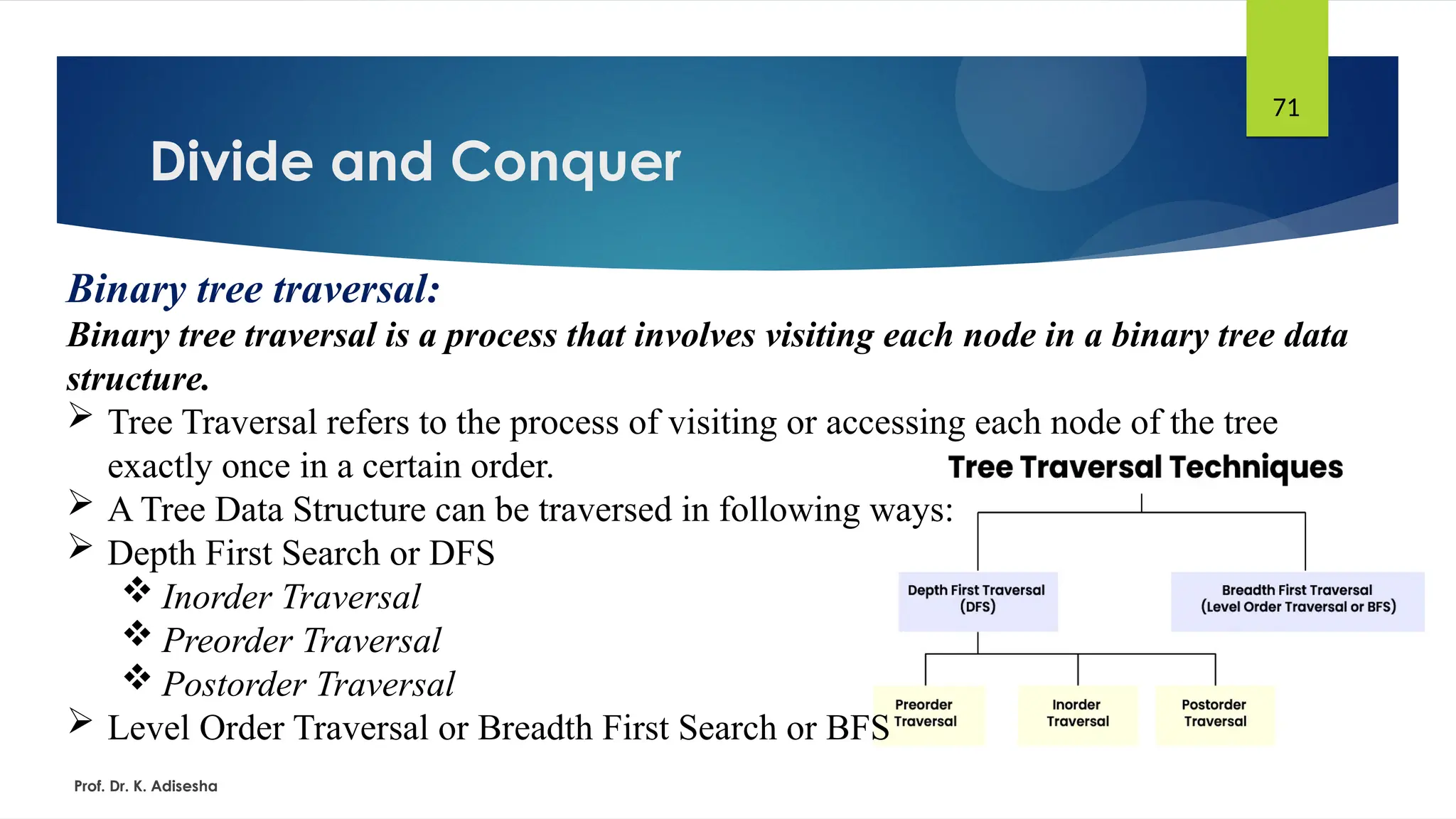 Divide and Conquer
Prof. Dr. K. Adisesha
71
Binary tree traversal:
Binary tree traversal is a process that involves visiting each node in a binary tree data
structure.
 Tree Traversal refers to the process of visiting or accessing each node of the tree
exactly once in a certain order.
 A Tree Data Structure can be traversed in following ways:
 Depth First Search or DFS
 Inorder Traversal
 Preorder Traversal
 Postorder Traversal
 Level Order Traversal or Breadth First Search or BFS
 