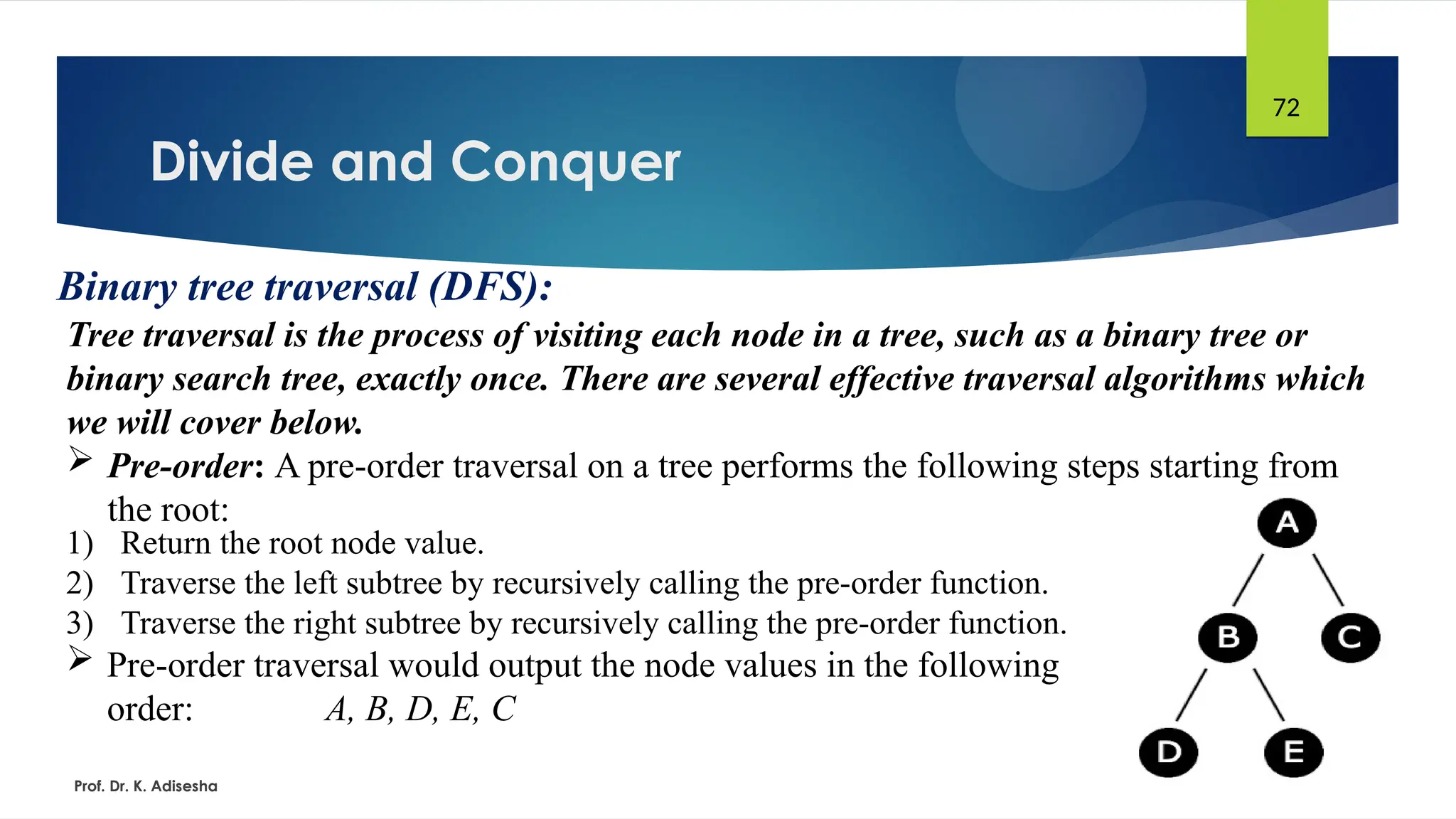 Divide and Conquer
Prof. Dr. K. Adisesha
72
Binary tree traversal (DFS):
Tree traversal is the process of visiting each node in a tree, such as a binary tree or
binary search tree, exactly once. There are several effective traversal algorithms which
we will cover below.
 Pre-order: A pre-order traversal on a tree performs the following steps starting from
the root:
1) Return the root node value.
2) Traverse the left subtree by recursively calling the pre-order function.
3) Traverse the right subtree by recursively calling the pre-order function.
 Pre-order traversal would output the node values in the following
order: A, B, D, E, C
 