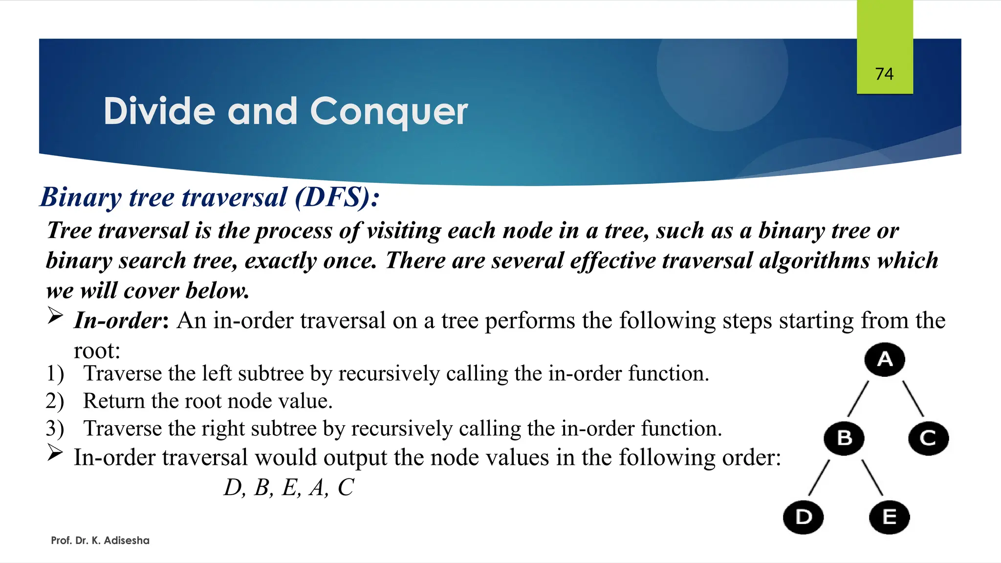 Divide and Conquer
Prof. Dr. K. Adisesha
74
Binary tree traversal (DFS):
Tree traversal is the process of visiting each node in a tree, such as a binary tree or
binary search tree, exactly once. There are several effective traversal algorithms which
we will cover below.
 In-order: An in-order traversal on a tree performs the following steps starting from the
root:
1) Traverse the left subtree by recursively calling the in-order function.
2) Return the root node value.
3) Traverse the right subtree by recursively calling the in-order function.
 In-order traversal would output the node values in the following order:
D, B, E, A, C
 