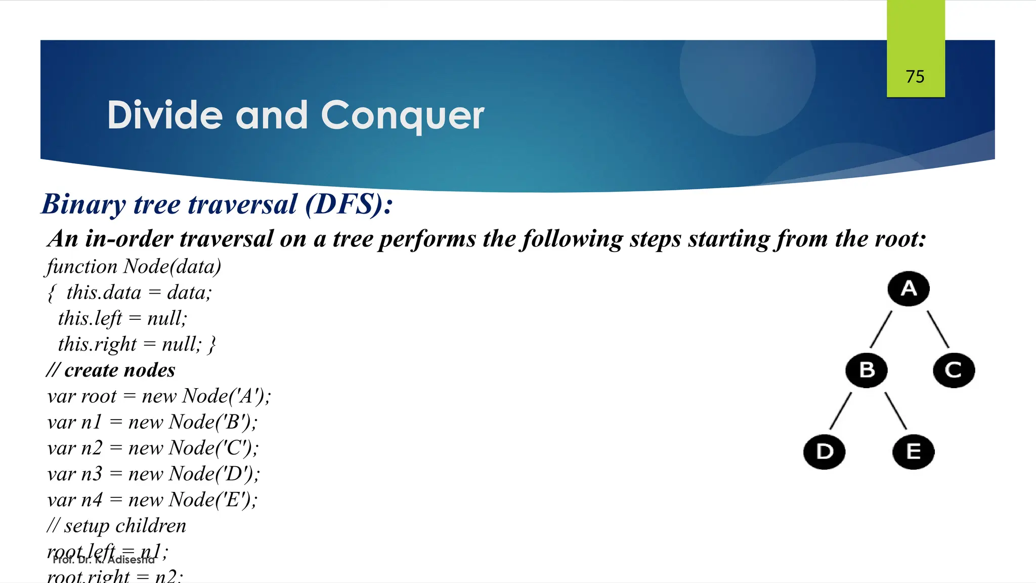 Divide and Conquer
Prof. Dr. K. Adisesha
75
Binary tree traversal (DFS):
An in-order traversal on a tree performs the following steps starting from the root:
function Node(data)
{ this.data = data;
this.left = null;
this.right = null; }
// create nodes
var root = new Node('A');
var n1 = new Node('B');
var n2 = new Node('C');
var n3 = new Node('D');
var n4 = new Node('E');
// setup children
root.left = n1;
 