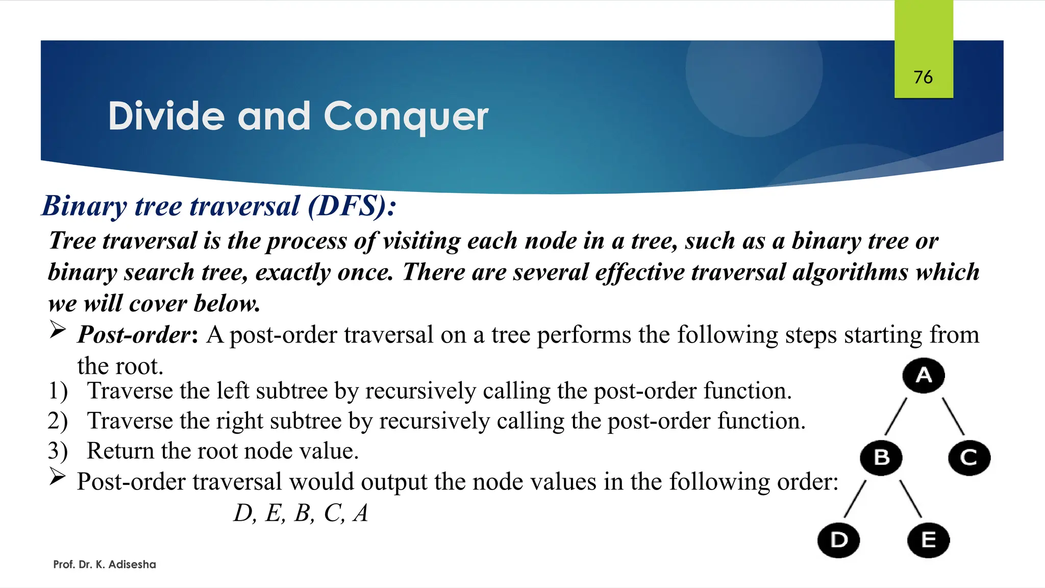 Divide and Conquer
Prof. Dr. K. Adisesha
76
Binary tree traversal (DFS):
Tree traversal is the process of visiting each node in a tree, such as a binary tree or
binary search tree, exactly once. There are several effective traversal algorithms which
we will cover below.
 Post-order: A post-order traversal on a tree performs the following steps starting from
the root.
1) Traverse the left subtree by recursively calling the post-order function.
2) Traverse the right subtree by recursively calling the post-order function.
3) Return the root node value.
 Post-order traversal would output the node values in the following order:
D, E, B, C, A
 