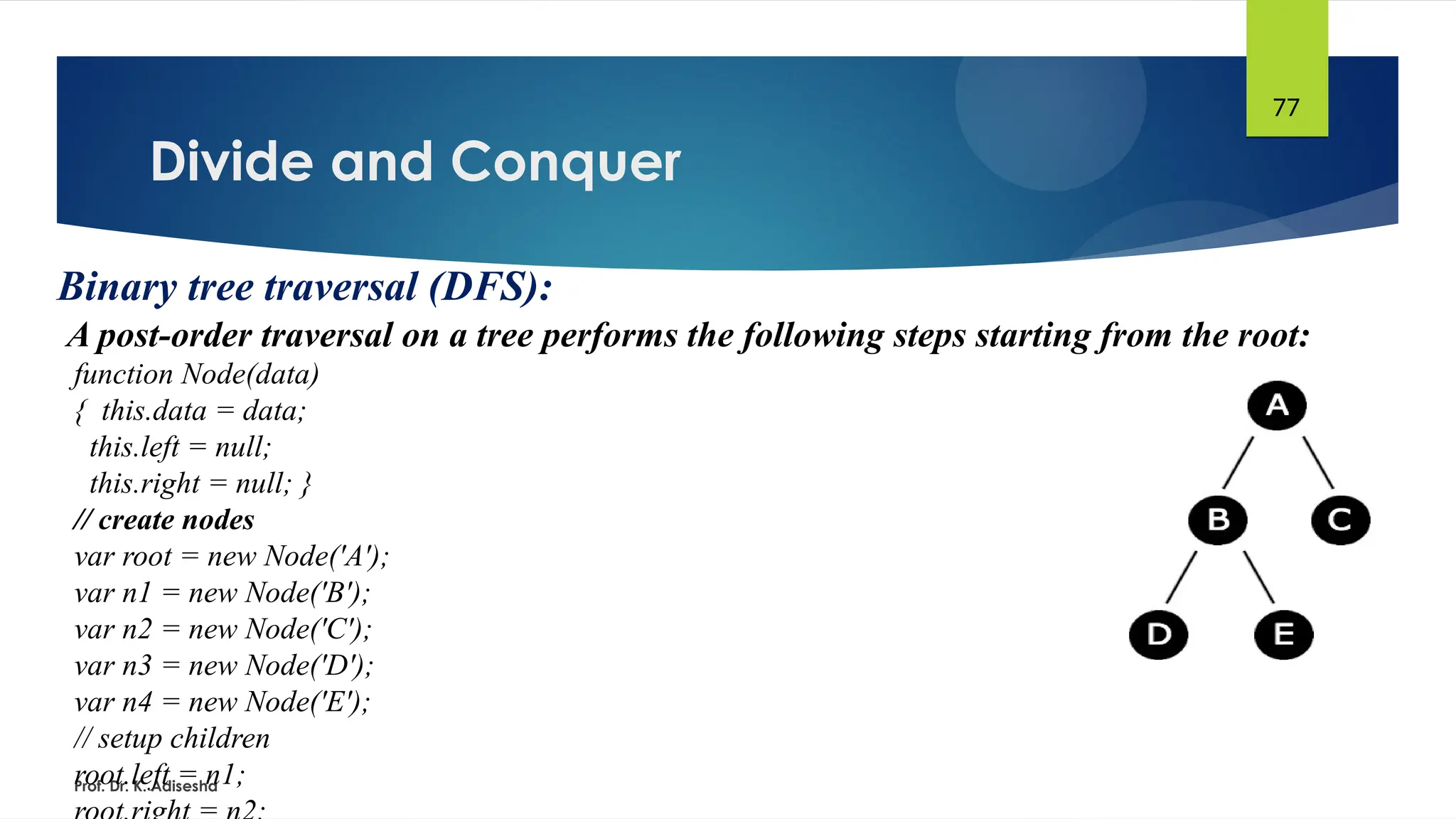 Divide and Conquer
Prof. Dr. K. Adisesha
77
Binary tree traversal (DFS):
A post-order traversal on a tree performs the following steps starting from the root:
function Node(data)
{ this.data = data;
this.left = null;
this.right = null; }
// create nodes
var root = new Node('A');
var n1 = new Node('B');
var n2 = new Node('C');
var n3 = new Node('D');
var n4 = new Node('E');
// setup children
root.left = n1;
 