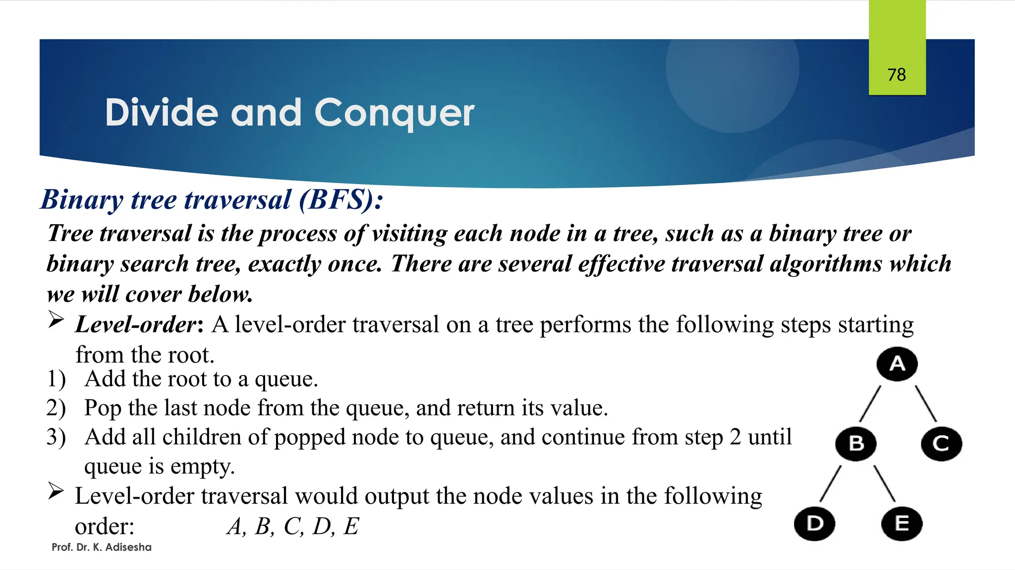 Divide and Conquer
Prof. Dr. K. Adisesha
78
Binary tree traversal (BFS):
Tree traversal is the process of visiting each node in a tree, such as a binary tree or
binary search tree, exactly once. There are several effective traversal algorithms which
we will cover below.
 Level-order: A level-order traversal on a tree performs the following steps starting
from the root.
1) Add the root to a queue.
2) Pop the last node from the queue, and return its value.
3) Add all children of popped node to queue, and continue from step 2 until
queue is empty.
 Level-order traversal would output the node values in the following
order: A, B, C, D, E
 
