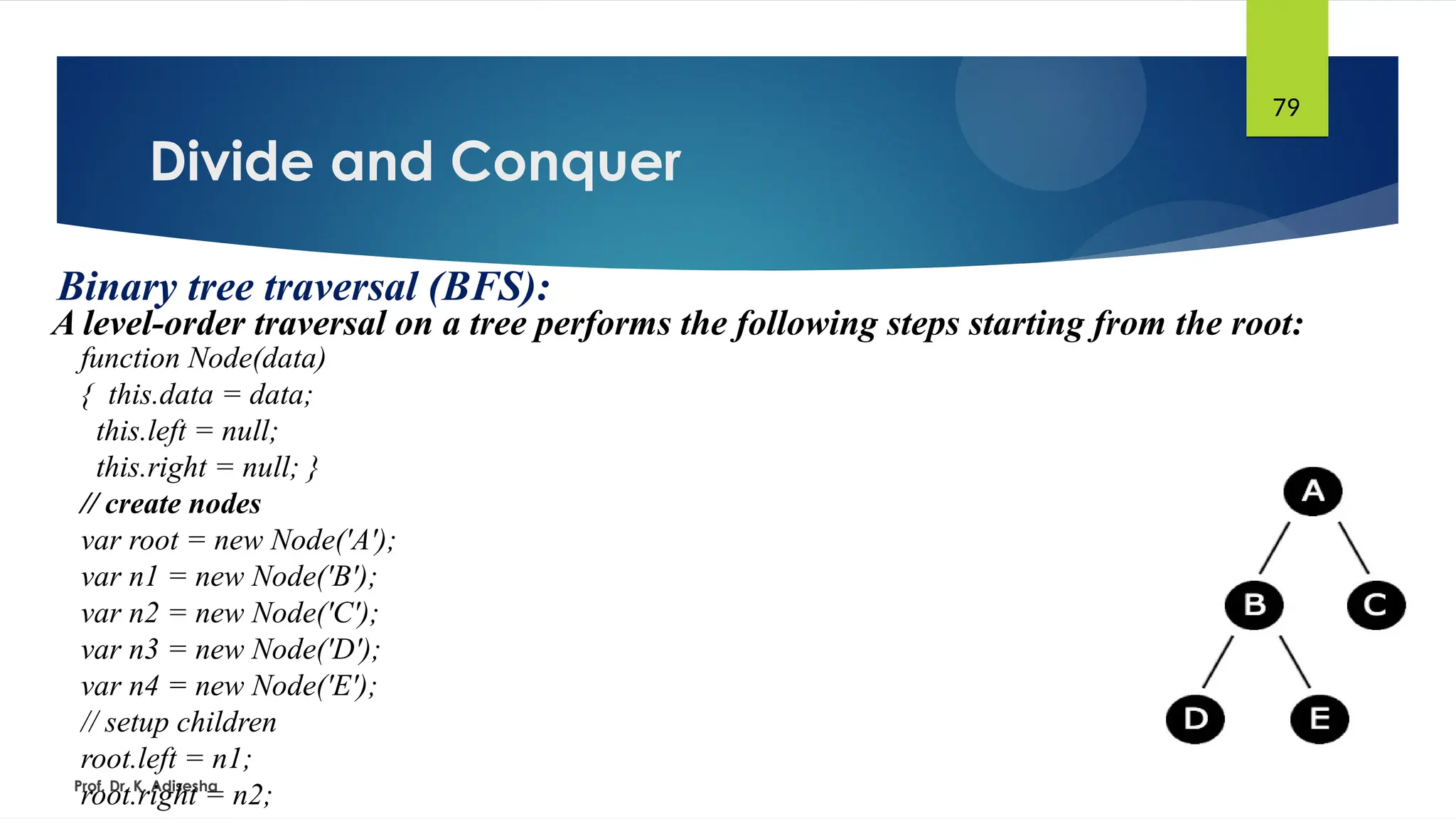 Divide and Conquer
Prof. Dr. K. Adisesha
79
Binary tree traversal (BFS):
A level-order traversal on a tree performs the following steps starting from the root:
function Node(data)
{ this.data = data;
this.left = null;
this.right = null; }
// create nodes
var root = new Node('A');
var n1 = new Node('B');
var n2 = new Node('C');
var n3 = new Node('D');
var n4 = new Node('E');
// setup children
root.left = n1;
root.right = n2;
 