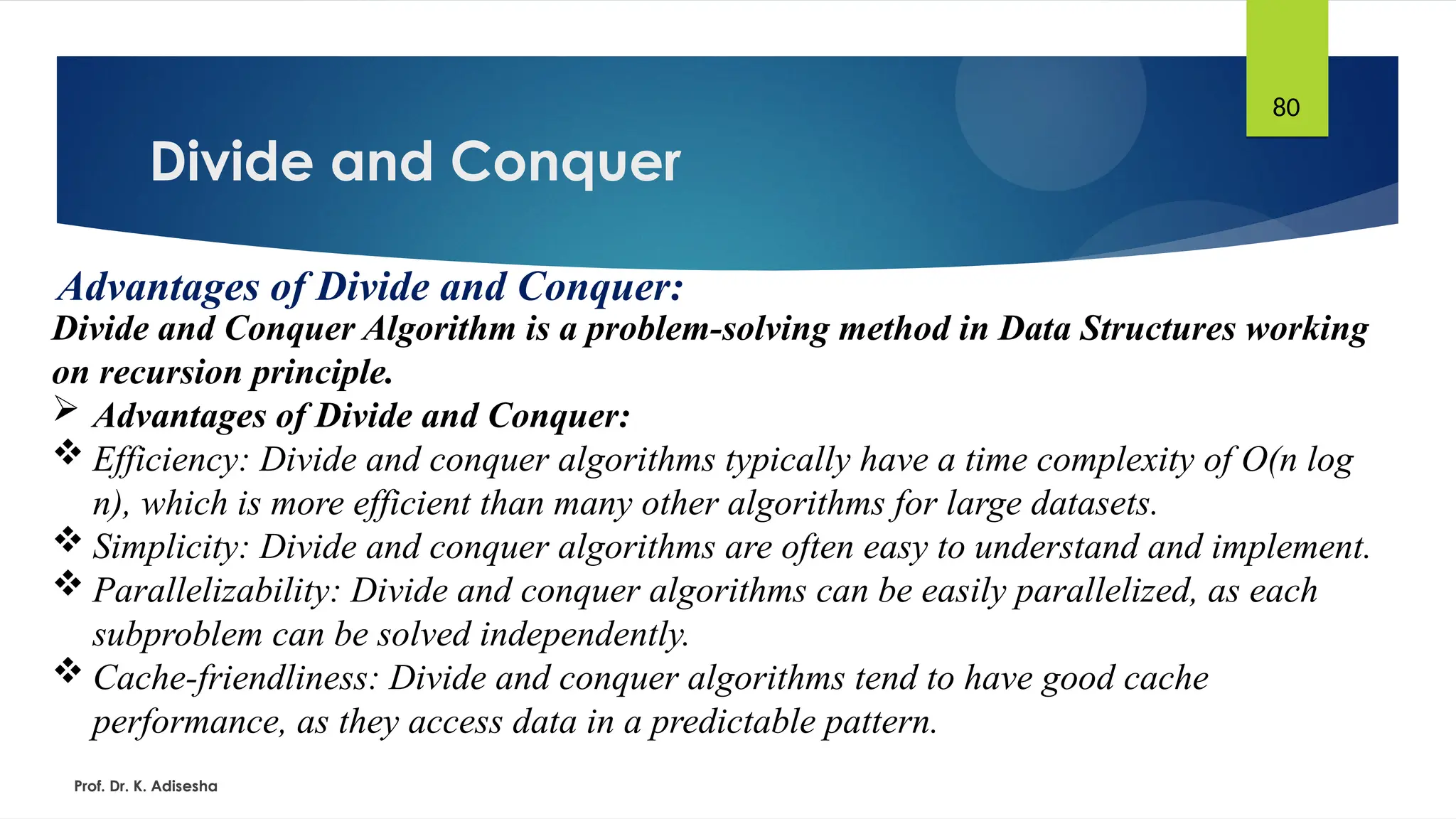 Divide and Conquer
Prof. Dr. K. Adisesha
80
Advantages of Divide and Conquer:
Divide and Conquer Algorithm is a problem-solving method in Data Structures working
on recursion principle.
 Advantages of Divide and Conquer:
 Efficiency: Divide and conquer algorithms typically have a time complexity of O(n log
n), which is more efficient than many other algorithms for large datasets.
 Simplicity: Divide and conquer algorithms are often easy to understand and implement.
 Parallelizability: Divide and conquer algorithms can be easily parallelized, as each
subproblem can be solved independently.
 Cache-friendliness: Divide and conquer algorithms tend to have good cache
performance, as they access data in a predictable pattern.
 