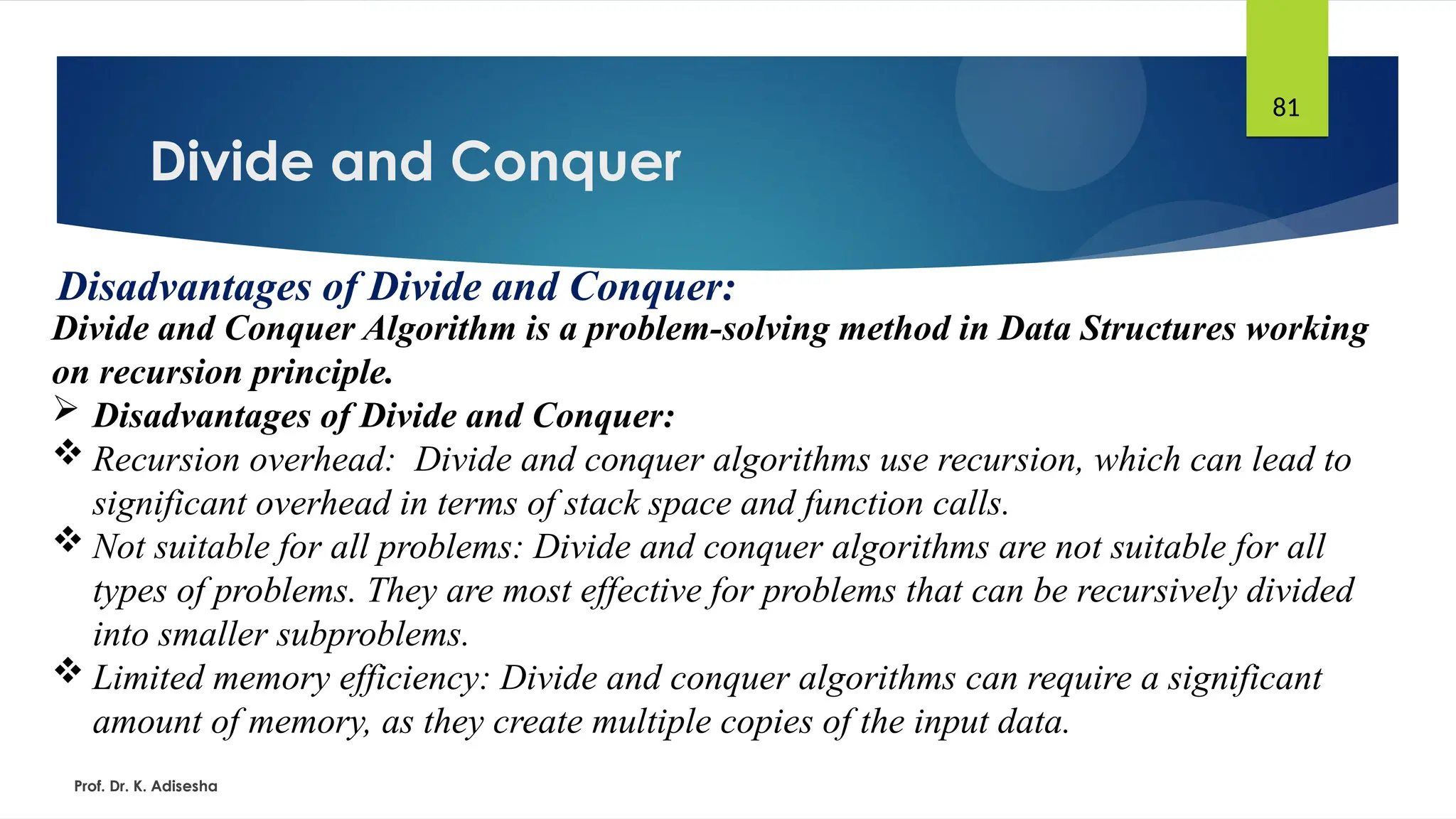 Divide and Conquer
Prof. Dr. K. Adisesha
81
Disadvantages of Divide and Conquer:
Divide and Conquer Algorithm is a problem-solving method in Data Structures working
on recursion principle.
 Disadvantages of Divide and Conquer:
 Recursion overhead: Divide and conquer algorithms use recursion, which can lead to
significant overhead in terms of stack space and function calls.
 Not suitable for all problems: Divide and conquer algorithms are not suitable for all
types of problems. They are most effective for problems that can be recursively divided
into smaller subproblems.
 Limited memory efficiency: Divide and conquer algorithms can require a significant
amount of memory, as they create multiple copies of the input data.
 