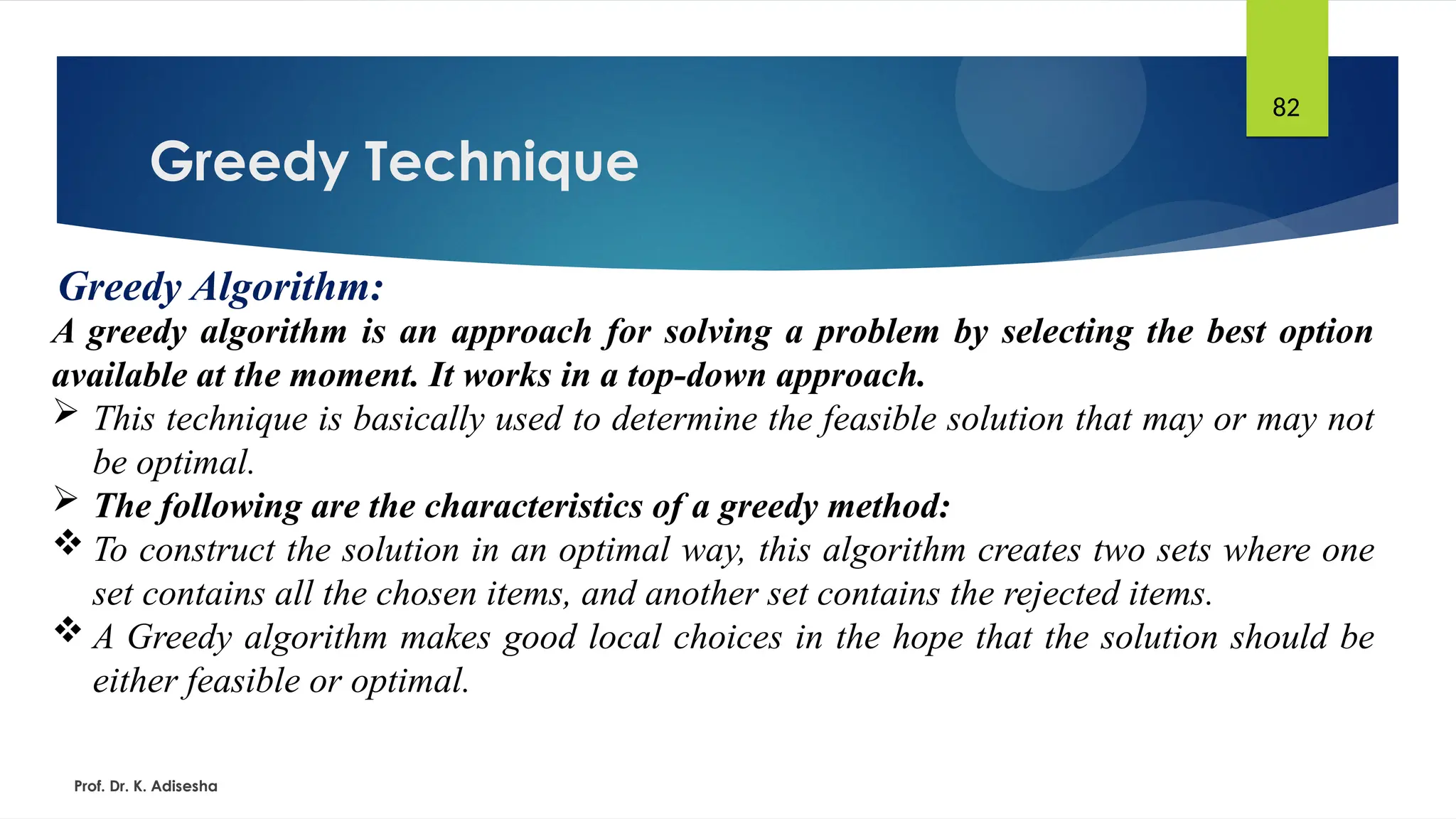 Greedy Technique
Prof. Dr. K. Adisesha
82
Greedy Algorithm:
A greedy algorithm is an approach for solving a problem by selecting the best option
available at the moment. It works in a top-down approach.
 This technique is basically used to determine the feasible solution that may or may not
be optimal.
 The following are the characteristics of a greedy method:
 To construct the solution in an optimal way, this algorithm creates two sets where one
set contains all the chosen items, and another set contains the rejected items.
 A Greedy algorithm makes good local choices in the hope that the solution should be
either feasible or optimal.
 