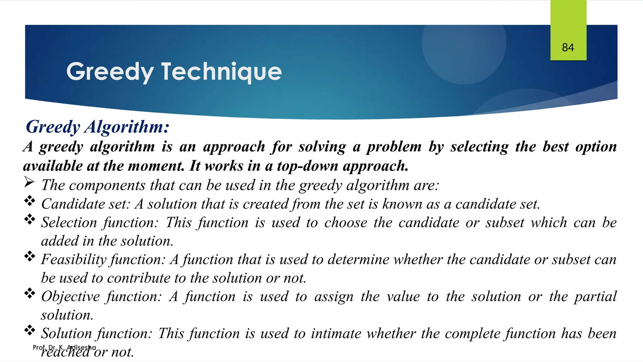 Greedy Technique
Prof. Dr. K. Adisesha
84
Greedy Algorithm:
A greedy algorithm is an approach for solving a problem by selecting the best option
available at the moment. It works in a top-down approach.
 The components that can be used in the greedy algorithm are:
 Candidate set: A solution that is created from the set is known as a candidate set.
 Selection function: This function is used to choose the candidate or subset which can be
added in the solution.
 Feasibility function: A function that is used to determine whether the candidate or subset can
be used to contribute to the solution or not.
 Objective function: A function is used to assign the value to the solution or the partial
solution.
 Solution function: This function is used to intimate whether the complete function has been
reached or not.
 