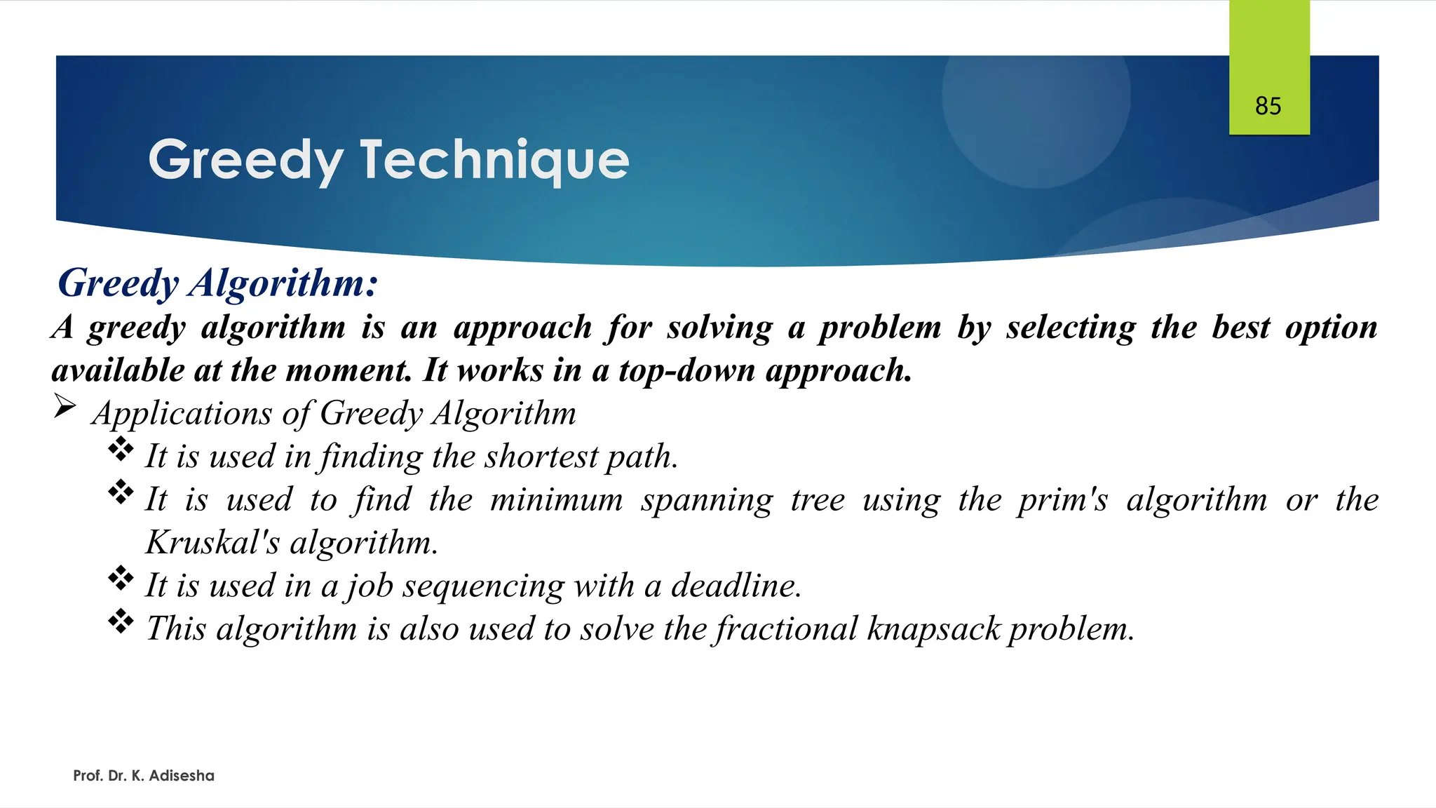 Greedy Technique
Prof. Dr. K. Adisesha
85
Greedy Algorithm:
A greedy algorithm is an approach for solving a problem by selecting the best option
available at the moment. It works in a top-down approach.
 Applications of Greedy Algorithm
 It is used in finding the shortest path.
 It is used to find the minimum spanning tree using the prim's algorithm or the
Kruskal's algorithm.
 It is used in a job sequencing with a deadline.
 This algorithm is also used to solve the fractional knapsack problem.
 