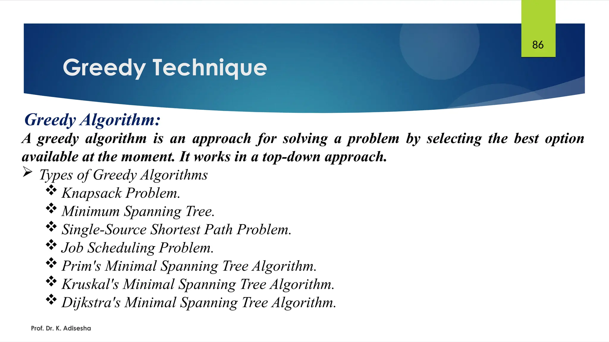 Greedy Technique
Prof. Dr. K. Adisesha
86
Greedy Algorithm:
A greedy algorithm is an approach for solving a problem by selecting the best option
available at the moment. It works in a top-down approach.
 Types of Greedy Algorithms
 Knapsack Problem.
 Minimum Spanning Tree.
 Single-Source Shortest Path Problem.
 Job Scheduling Problem.
 Prim's Minimal Spanning Tree Algorithm.
 Kruskal's Minimal Spanning Tree Algorithm.
 Dijkstra's Minimal Spanning Tree Algorithm.
 
