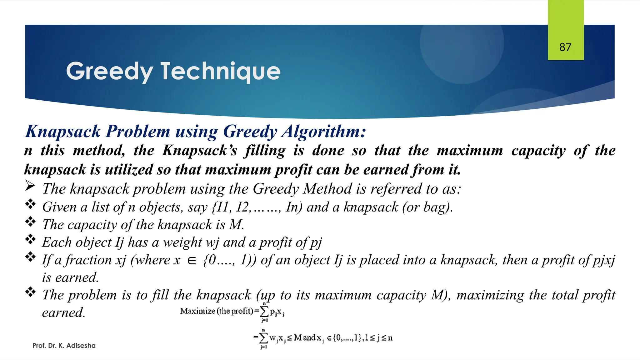 Greedy Technique
Prof. Dr. K. Adisesha
87
Knapsack Problem using Greedy Algorithm:
n this method, the Knapsack’s filling is done so that the maximum capacity of the
knapsack is utilized so that maximum profit can be earned from it.
 The knapsack problem using the Greedy Method is referred to as:
 Given a list of n objects, say {I1, I2,……, In) and a knapsack (or bag).
 The capacity of the knapsack is M.
 Each object Ij has a weight wj and a profit of pj
 If a fraction xj (where x {0…., 1)) of an object Ij is placed into a knapsack, then a profit of pjxj
∈
is earned.
 The problem is to fill the knapsack (up to its maximum capacity M), maximizing the total profit
earned.
 
