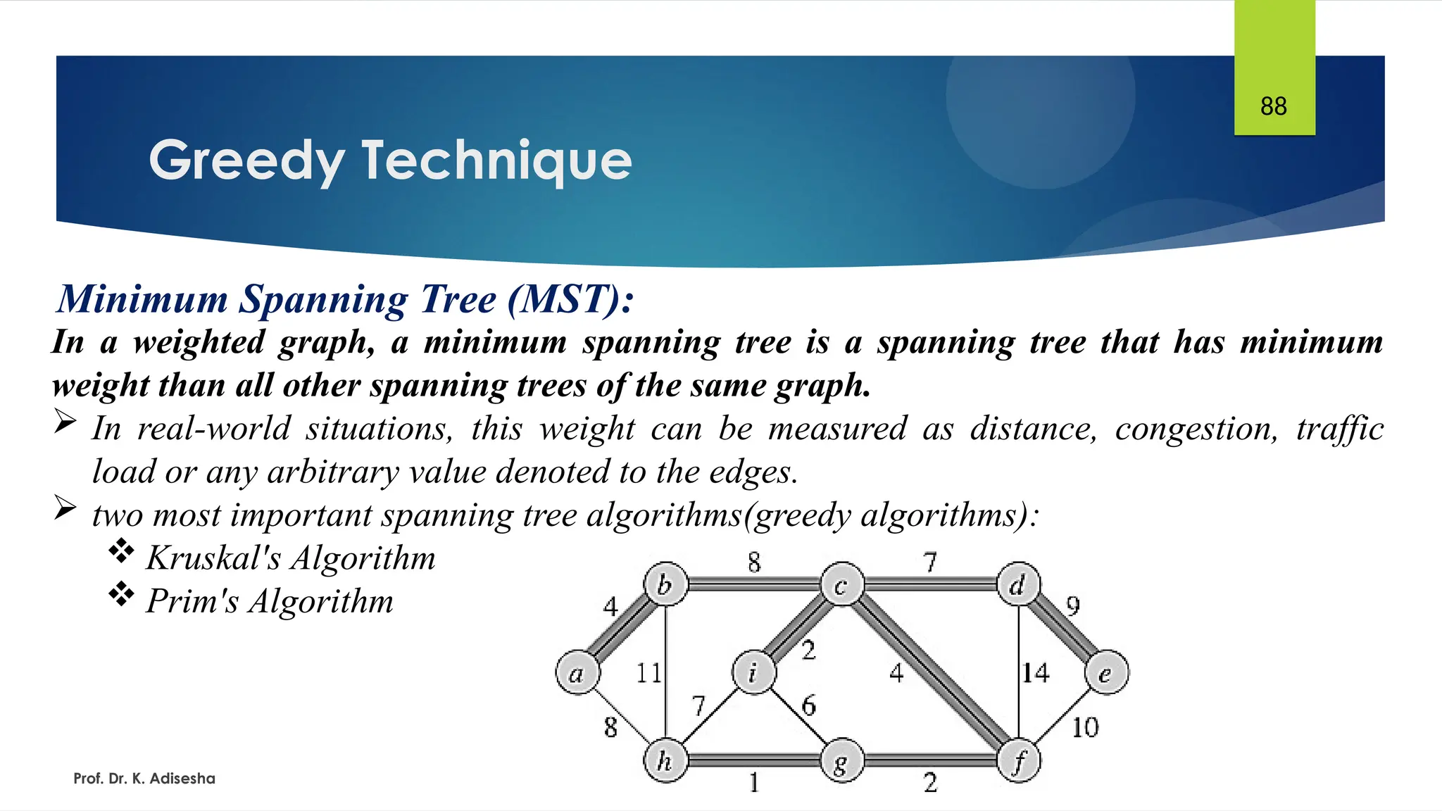 Greedy Technique
Prof. Dr. K. Adisesha
88
Minimum Spanning Tree (MST):
In a weighted graph, a minimum spanning tree is a spanning tree that has minimum
weight than all other spanning trees of the same graph.
 In real-world situations, this weight can be measured as distance, congestion, traffic
load or any arbitrary value denoted to the edges.
 two most important spanning tree algorithms(greedy algorithms):
 Kruskal's Algorithm
 Prim's Algorithm
 