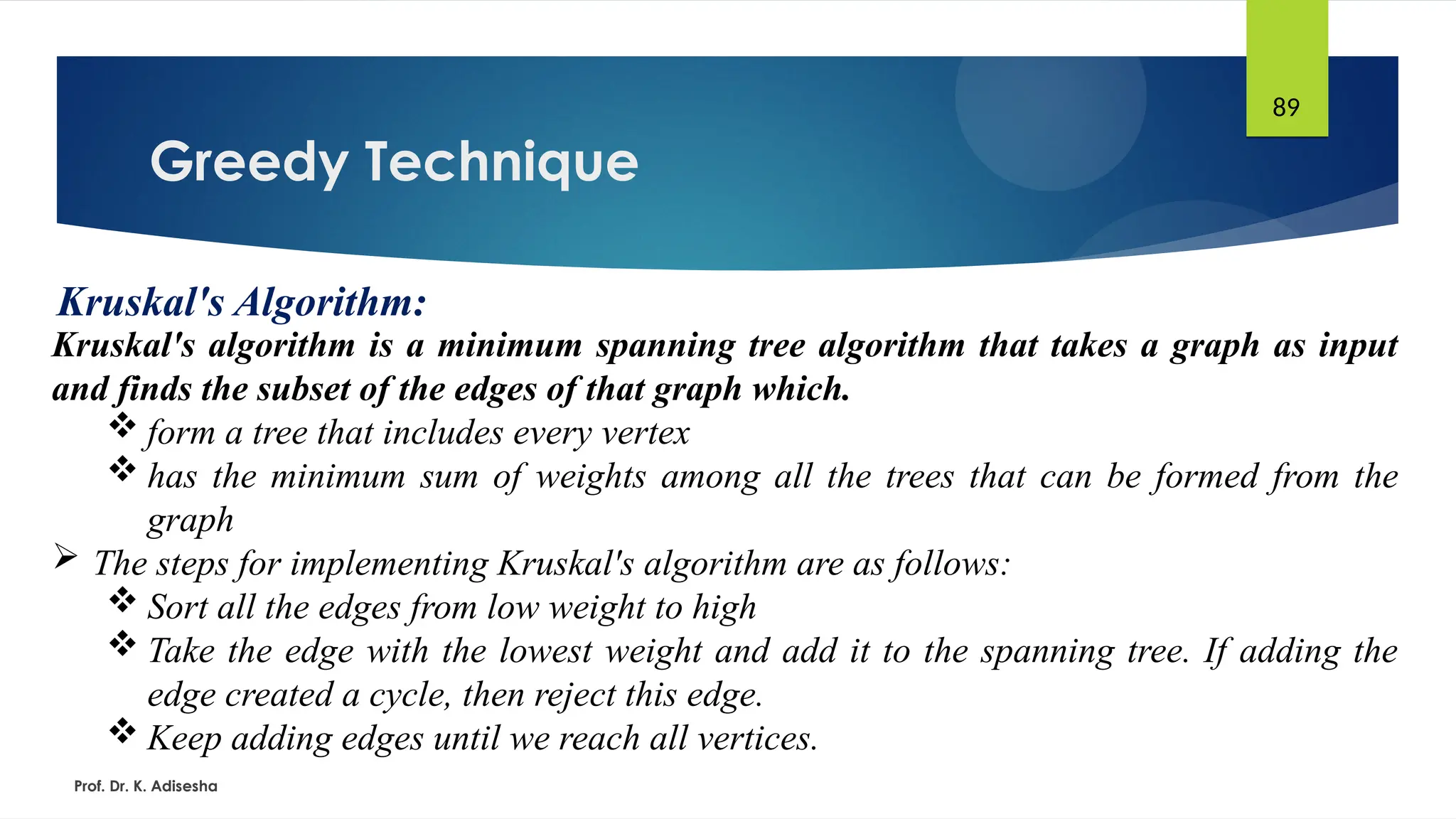 Greedy Technique
Prof. Dr. K. Adisesha
89
Kruskal's Algorithm:
Kruskal's algorithm is a minimum spanning tree algorithm that takes a graph as input
and finds the subset of the edges of that graph which.
 form a tree that includes every vertex
 has the minimum sum of weights among all the trees that can be formed from the
graph
 The steps for implementing Kruskal's algorithm are as follows:
 Sort all the edges from low weight to high
 Take the edge with the lowest weight and add it to the spanning tree. If adding the
edge created a cycle, then reject this edge.
 Keep adding edges until we reach all vertices.
 