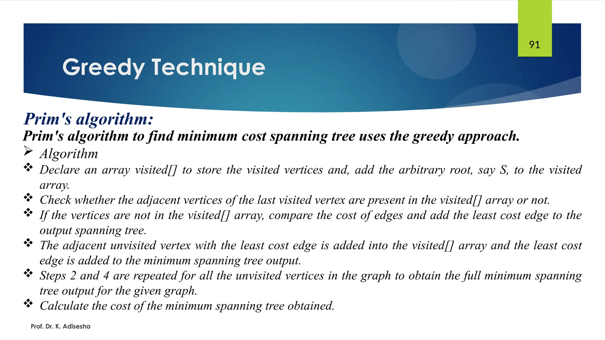 Greedy Technique
Prof. Dr. K. Adisesha
91
Prim's algorithm:
Prim's algorithm to find minimum cost spanning tree uses the greedy approach.
 Algorithm
 Declare an array visited[] to store the visited vertices and, add the arbitrary root, say S, to the visited
array.
 Check whether the adjacent vertices of the last visited vertex are present in the visited[] array or not.
 If the vertices are not in the visited[] array, compare the cost of edges and add the least cost edge to the
output spanning tree.
 The adjacent unvisited vertex with the least cost edge is added into the visited[] array and the least cost
edge is added to the minimum spanning tree output.
 Steps 2 and 4 are repeated for all the unvisited vertices in the graph to obtain the full minimum spanning
tree output for the given graph.
 Calculate the cost of the minimum spanning tree obtained.
 