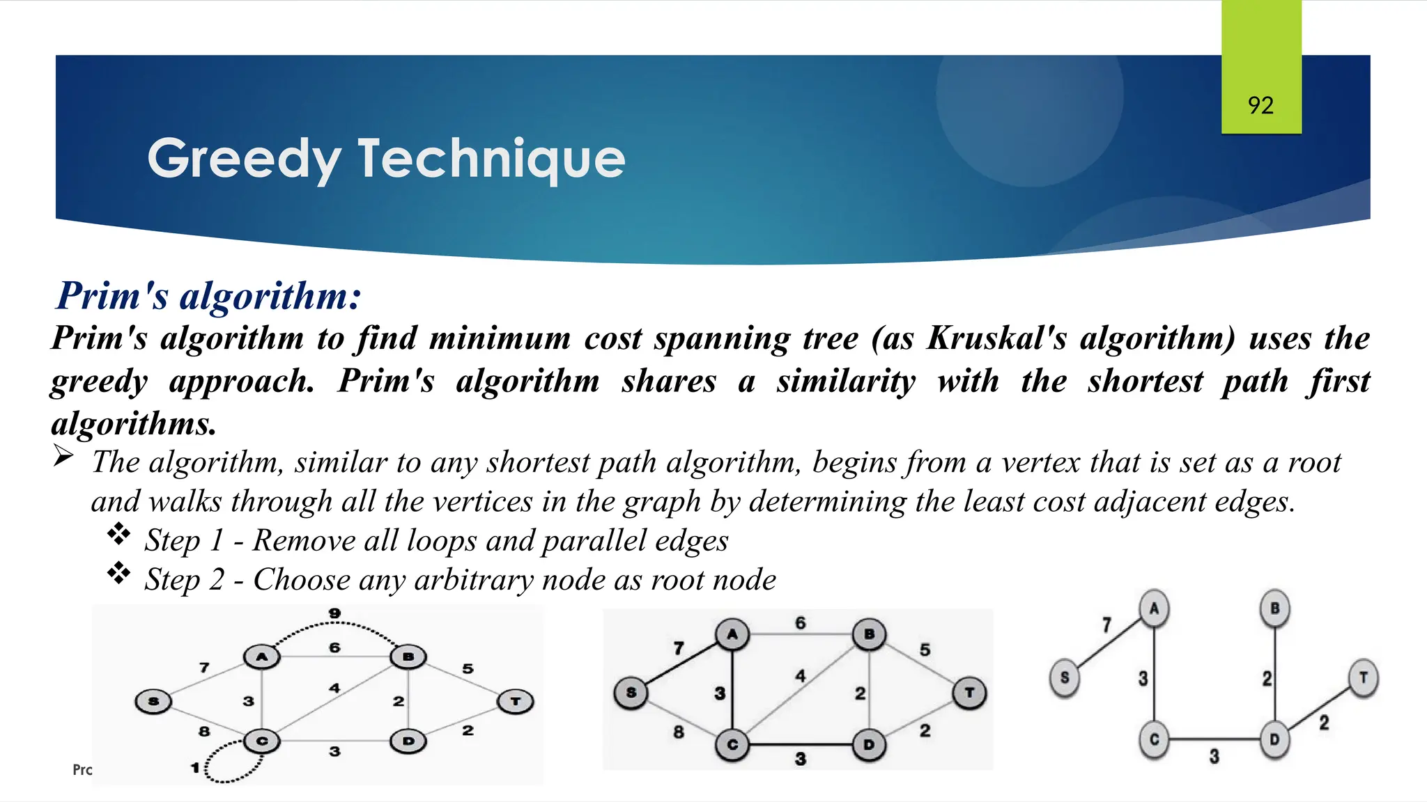 Greedy Technique
Prof. Dr. K. Adisesha
92
Prim's algorithm:
Prim's algorithm to find minimum cost spanning tree (as Kruskal's algorithm) uses the
greedy approach. Prim's algorithm shares a similarity with the shortest path first
algorithms.
 The algorithm, similar to any shortest path algorithm, begins from a vertex that is set as a root
and walks through all the vertices in the graph by determining the least cost adjacent edges.
 Step 1 - Remove all loops and parallel edges
 Step 2 - Choose any arbitrary node as root node
 