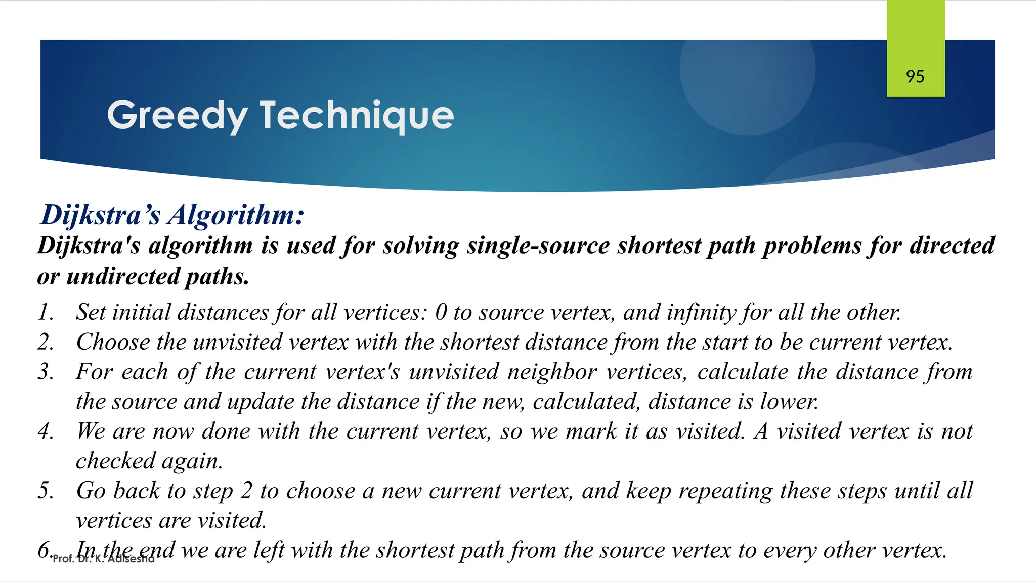 Greedy Technique
Prof. Dr. K. Adisesha
95
Dijkstra’s Algorithm:
Dijkstra's algorithm is used for solving single-source shortest path problems for directed
or undirected paths.
1. Set initial distances for all vertices: 0 to source vertex, and infinity for all the other.
2. Choose the unvisited vertex with the shortest distance from the start to be current vertex.
3. For each of the current vertex's unvisited neighbor vertices, calculate the distance from
the source and update the distance if the new, calculated, distance is lower.
4. We are now done with the current vertex, so we mark it as visited. A visited vertex is not
checked again.
5. Go back to step 2 to choose a new current vertex, and keep repeating these steps until all
vertices are visited.
6. In the end we are left with the shortest path from the source vertex to every other vertex.
 