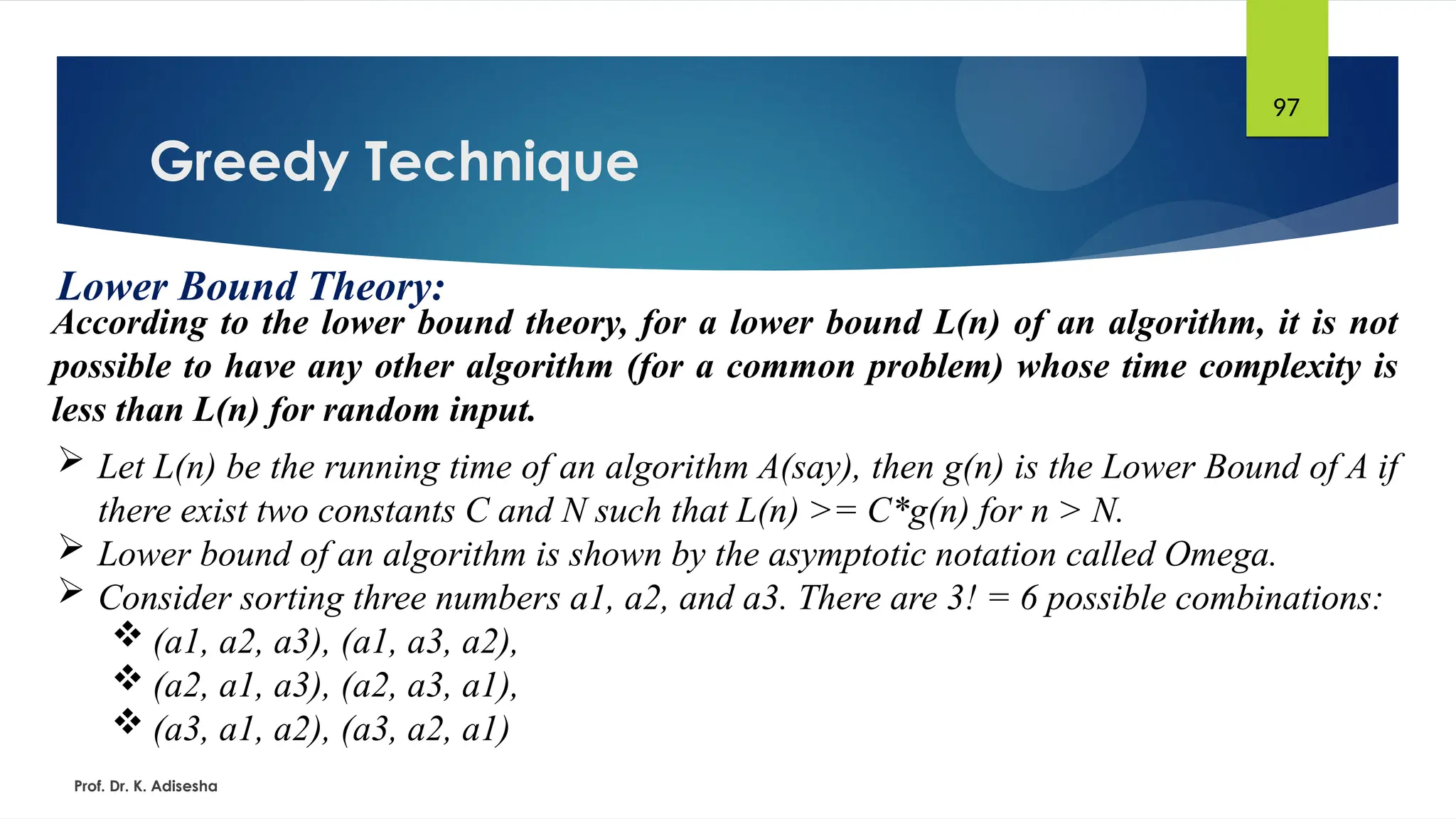 Greedy Technique
Prof. Dr. K. Adisesha
97
Lower Bound Theory:
According to the lower bound theory, for a lower bound L(n) of an algorithm, it is not
possible to have any other algorithm (for a common problem) whose time complexity is
less than L(n) for random input.
 Let L(n) be the running time of an algorithm A(say), then g(n) is the Lower Bound of A if
there exist two constants C and N such that L(n) >= C*g(n) for n > N.
 Lower bound of an algorithm is shown by the asymptotic notation called Omega.
 Consider sorting three numbers a1, a2, and a3. There are 3! = 6 possible combinations:
 (a1, a2, a3), (a1, a3, a2),
 (a2, a1, a3), (a2, a3, a1),
 (a3, a1, a2), (a3, a2, a1)
 