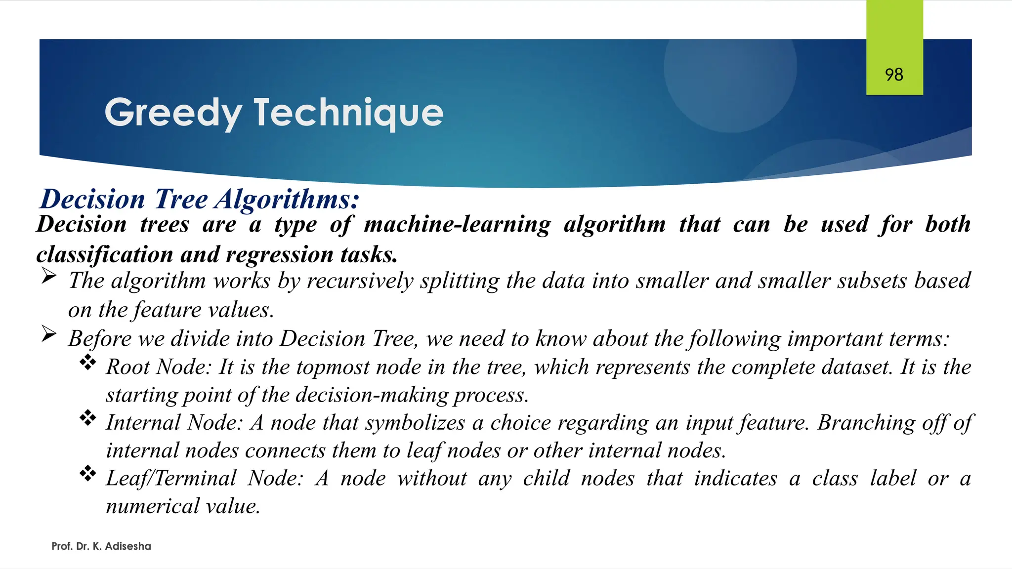 Greedy Technique
Prof. Dr. K. Adisesha
98
Decision Tree Algorithms:
Decision trees are a type of machine-learning algorithm that can be used for both
classification and regression tasks.
 The algorithm works by recursively splitting the data into smaller and smaller subsets based
on the feature values.
 Before we divide into Decision Tree, we need to know about the following important terms:
 Root Node: It is the topmost node in the tree, which represents the complete dataset. It is the
starting point of the decision-making process.
 Internal Node: A node that symbolizes a choice regarding an input feature. Branching off of
internal nodes connects them to leaf nodes or other internal nodes.
 Leaf/Terminal Node: A node without any child nodes that indicates a class label or a
numerical value.
 